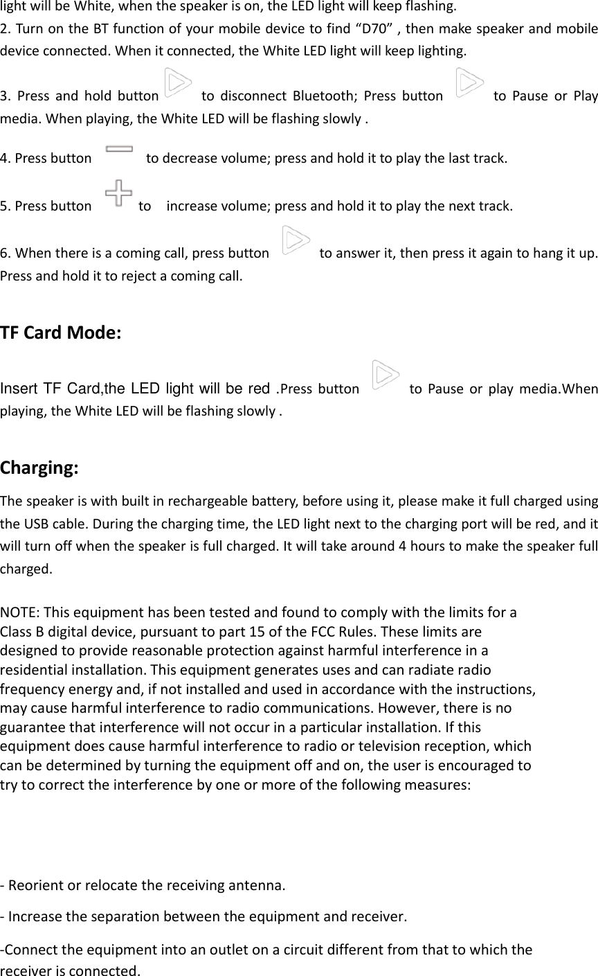 light will be White, when the speaker is on, the LED light will keep flashing.   2. Turn on the BT function of your mobile device to find &ldquo;D70&rdquo; , then make speaker and mobile device connected. When it connected, the White LED light will keep lighting. 3.  Press  and  hold  button   to  disconnect  Bluetooth;  Press  button    to  Pause  or  Play media. When playing, the White LED will be flashing slowly .   4. Press button    to decrease volume; press and hold it to play the last track. 5. Press button  to    increase volume; press and hold it to play the next track. 6. When there is a coming call, press button    to answer it, then press it again to hang it up. Press and hold it to reject a coming call.  TF Card Mode: Insert TF Card,the LED light will be red .Press  button    to  Pause  or  play  media.When playing, the White LED will be flashing slowly .    Charging: The speaker is with built in rechargeable battery, before using it, please make it full charged using the USB cable. During the charging time, the LED light next to the charging port will be red, and it will turn off when the speaker is full charged. It will take around 4 hours to make the speaker full charged.  NOTE: This equipment has been tested and found to comply with the limits for a Class B digital device, pursuant to part 15 of the FCC Rules. These limits are designed to provide reasonable protection against harmful interference in a residential installation. This equipment generates uses and can radiate radio frequency energy and, if not installed and used in accordance with the instructions, may cause harmful interference to radio communications. However, there is no guarantee that interference will not occur in a particular installation. If this equipment does cause harmful interference to radio or television reception, which can be determined by turning the equipment off and on, the user is encouraged to try to correct the interference by one or more of the following measures:      - Reorient or relocate the receiving antenna. - Increase the separation between the equipment and receiver. -Connect the equipment into an outlet on a circuit different from that to which the receiver is connected. 