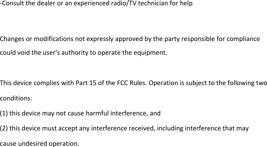 -Consult the dealer or an experienced radio/TV technician for help    Changes or modifications not expressly approved by the party responsible for compliance could void the user's authority to operate the equipment.  This device complies with Part 15 of the FCC Rules. Operation is subject to the following two conditions: (1) this device may not cause harmful interference, and (2) this device must accept any interference received, including interference that may cause undesired operation.  