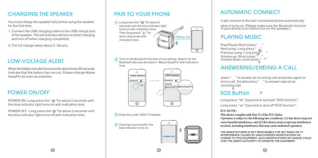 CHARGING THE SPEAKERYou must charge the speaker fully before using the speaker for the first time.Connect the USB charging cable to the USB charge port of the speaker. The red indicator will turn on when charging and turn off when charging completed.The full charge takes about 2~3hours.1.2.When the battery low alert tone sounds about every 60 seconds Indicate that the battery has run out. Please change Mpow AquaPro as soon as possible.LOW-VOLTAGE ALERTPOWER ON/OFFPOWER ON: Long press the &ldquo;     &rdquo;for about 2 seconds until the blue indicator light turns on with indication tone.POWER OFF: Long press the&ldquo;     &rdquo;for about 3 seconds until the blue indicator light turns off with indication tone.PAIR TO YOUR PHONE Di stan ce <1mLong press the &ldquo;     &rdquo;for about 2 seconds until the blue indicator light turns on with indication tone. Then long press &ldquo;     &rdquo;for about 2seconds with indication tone.12Set ti ng   B lu et oo thBlue to othTurn on the Bluetooth function of your phone, Search for the Bluetooth devices and select &ldquo;Mpow AquaPro&rdquo;with indication tone.Setti ng   B lu et oo thBlue to ot hDEVICESMpow Aq ua Pr oMpow AquaPro3Enter the code &ldquo;0000&rdquo; if needed.CONN EC TED4If paring is successful, the blue indicator turns on.AUTOMATIC CONNECTIt will connect to the last connected phone automatically when it turns on.(Please make sure the Bluetooth function of your phone is on before turn on the speaker.)PLAYING MUSICPlay/Pause:Short press &ldquo;     &rdquo; Next song: Long press &ldquo;     &rdquo; Previous song: Long press &ldquo;     &rdquo; Volume up: Short press &ldquo;     &rdquo; Volume down: short press &ldquo;     &rdquo;ANSWERING/ENDING A CALLpress &ldquo;     &rdquo; to answer an incoming call and press again to end a call. Double press &ldquo;     &rdquo; to answer rejecet an incoming call.SOS ButtonLong pres SOs &ldquo;     &rdquo; 2S second to activate &ldquo;SOS function&rdquo;. Long pres SOs &ldquo;     &rdquo; 2S second to shut off&ldquo;SOS function&rdquo;.453FCC NOTE：This device complies with Part 15 of the FCC Rules.Operation is subject to the following two conditions: (1) this device may not cause harmful interference, and (2) this device must accept any interference received, including interference that may cause undesired operation.THE MANUFACTURER IS NOT RESPONSIBLE FOR ANY RADIO OR TV INTERFERENCE CAUSED BY UNAUTHORIZED MODIFICATIONS OR CHANGE TO THIS EQUIPMENT. SUCH MODIFICATIONS OR CHANGE COULD VOID THE USER&rsquo;S AUTHORITY TO OPERATE THE EQUIPMENT.