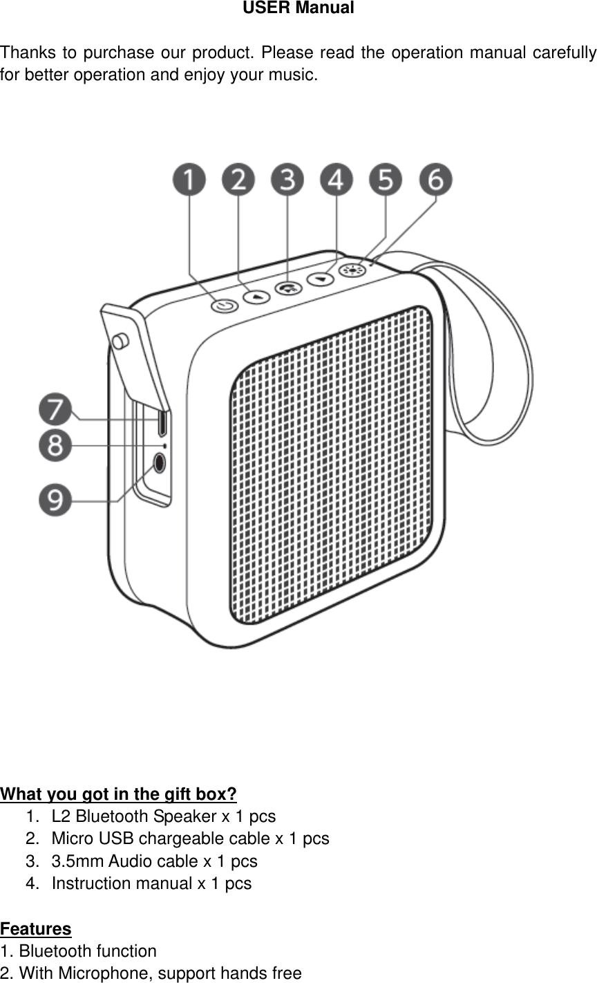 USER Manual  Thanks to purchase our product. Please read the operation manual carefully for better operation and enjoy your music.        What you got in the gift box? 1. L2 Bluetooth Speaker x 1 pcs 2.  Micro USB chargeable cable x 1 pcs 3.  3.5mm Audio cable x 1 pcs 4.  Instruction manual x 1 pcs  Features 1. Bluetooth function                                                                                                  2. With Microphone, support hands free   