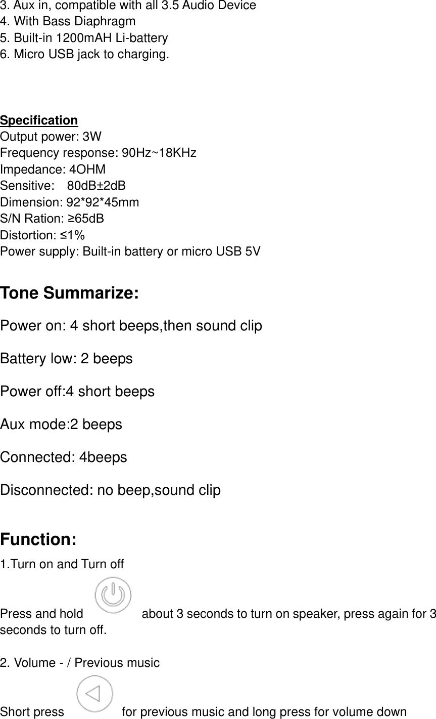 3. Aux in, compatible with all 3.5 Audio Device     4. With Bass Diaphragm 5. Built-in 1200mAH Li-battery 6. Micro USB jack to charging.    Specification Output power: 3W Frequency response: 90Hz~18KHz Impedance: 4OHM Sensitive:    80dB&plusmn;2dB   Dimension: 92*92*45mm                                          S/N Ration: &ge;65dB                                              Distortion: &le;1% Power supply: Built-in battery or micro USB 5V  Tone Summarize: Power on: 4 short beeps,then sound clip Battery low: 2 beeps Power off:4 short beeps Aux mode:2 beeps Connected: 4beeps Disconnected: no beep,sound clip  Function: 1.Turn on and Turn off Press and hold    about 3 seconds to turn on speaker, press again for 3 seconds to turn off.  2. Volume - / Previous music Short press    for previous music and long press for volume down 