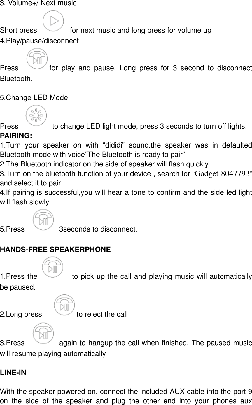  3. Volume+/ Next music Short press    for next music and long press for volume up 4.Play/pause/disconnect   Press  for  play  and  pause,  Long  press  for  3  second  to  disconnect Bluetooth.  5.Change LED Mode Press    to change LED light mode, press 3 seconds to turn off lights. PAIRING: 1.Turn  your  speaker  on  with  &ldquo;dididi&rdquo;  sound.the  speaker  was  in  defaulted Bluetooth mode with voice&rdquo;The Bluetooth is ready to pair&rdquo; 2.The Bluetooth indicator on the side of speaker will flash quickly 3.Turn on the bluetooth function of your device , search for &ldquo;Gadget 8047793&rdquo; and select it to pair. 4.If pairing is successful,you will hear a tone to confirm and the side led light will flash slowly. 5.Press    3seconds to disconnect.  HANDS-FREE SPEAKERPHONE 1.Press the   to pick up the call and playing music will automatically be paused. 2.Long press    to reject the call 3.Press    again to hangup the call when finished. The paused music will resume playing automatically  LINE-IN  With the speaker powered on, connect the included AUX cable into the port 9 on  the  side  of  the  speaker  and  plug  the  other  end  into  your  phones  aux 