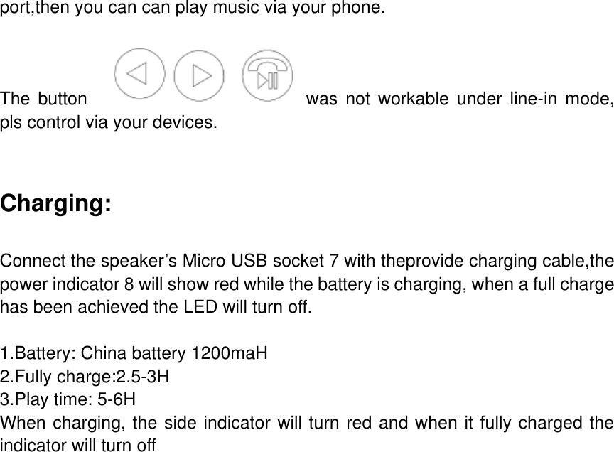 port,then you can can play music via your phone.    The  button      was  not  workable  under  line-in  mode, pls control via your devices.   Charging:  Connect the speaker&rsquo;s Micro USB socket 7 with theprovide charging cable,the power indicator 8 will show red while the battery is charging, when a full charge has been achieved the LED will turn off.  1.Battery: China battery 1200maH 2.Fully charge:2.5-3H 3.Play time: 5-6H When charging, the side indicator will turn red and when it fully charged the indicator will turn off        