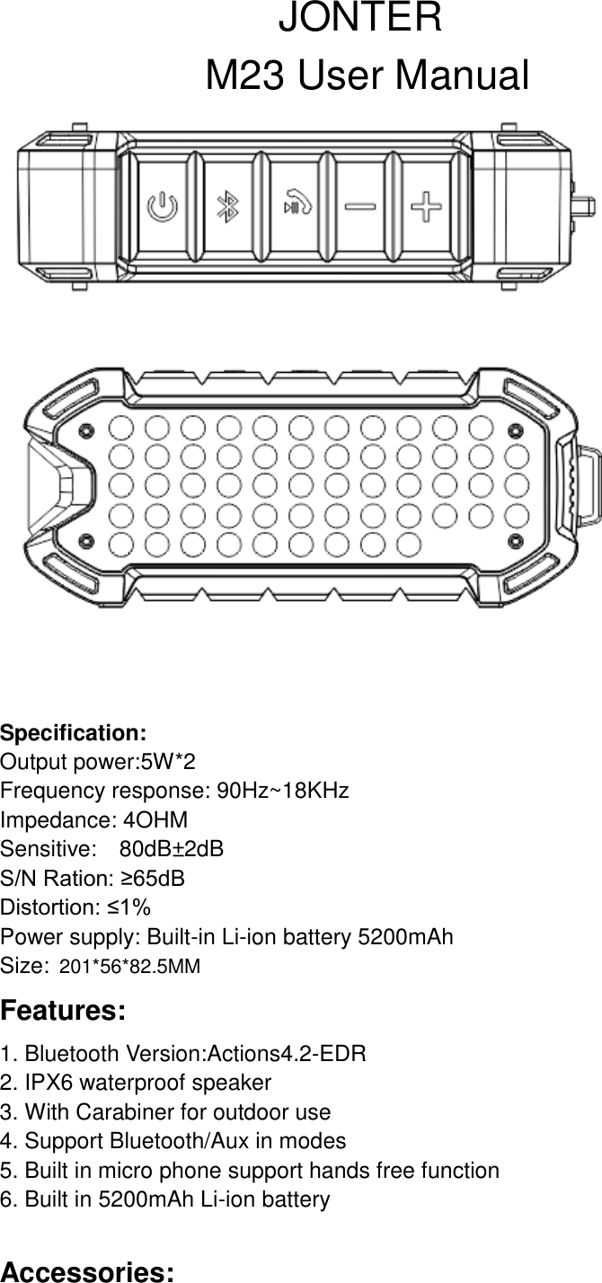                             JONTER                     M23 User Manual    Specification: Output power:5W*2 Frequency response: 90Hz~18KHz Impedance: 4OHM Sensitive:  80dB&plusmn;2dB                                           S/N Ration: &ge;65dB                                              Distortion: &le;1% Power supply: Built-in Li-ion battery 5200mAh Size: 201*56*82.5MM Features: 1. Bluetooth Version:Actions4.2-EDR                                                                                               2. IPX6 waterproof speaker 3. With Carabiner for outdoor use 4. Support Bluetooth/Aux in modes 5. Built in micro phone support hands free function 6. Built in 5200mAh Li-ion battery  Accessories: 