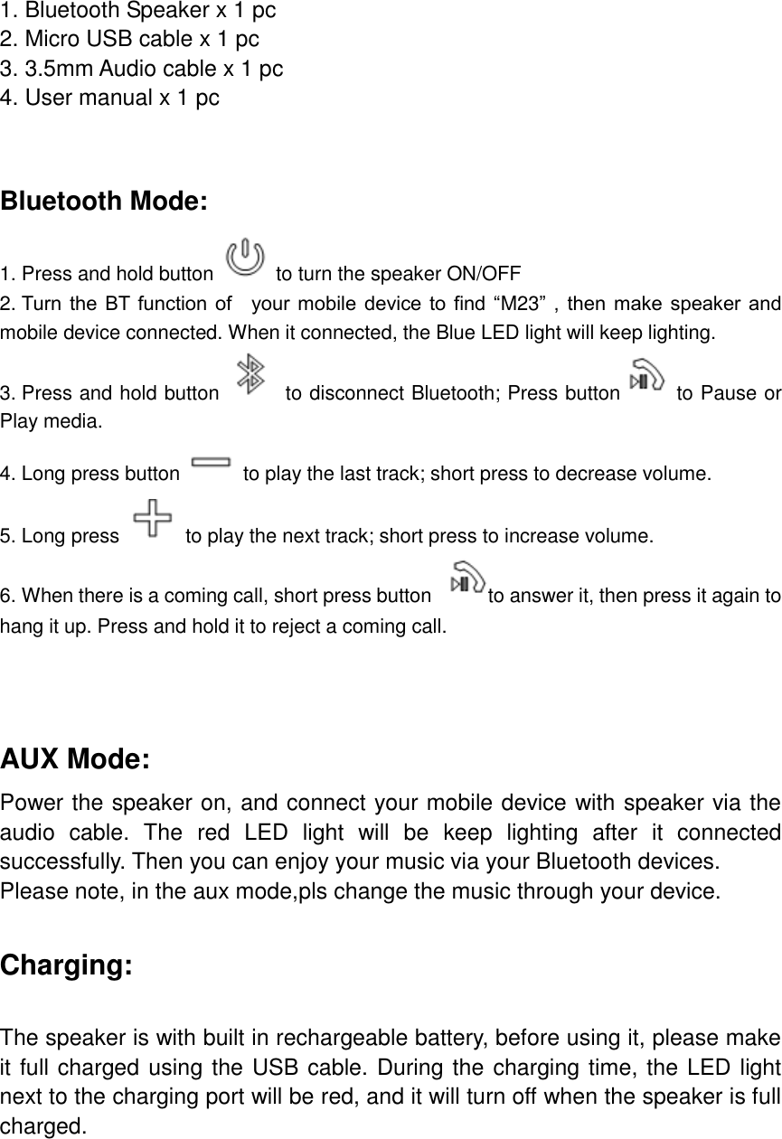 1. Bluetooth Speaker x 1 pc 2. Micro USB cable x 1 pc 3. 3.5mm Audio cable x 1 pc 4. User manual x 1 pc   Bluetooth Mode: 1. Press and hold button    to turn the speaker ON/OFF 2. Turn the BT function of    your mobile  device  to  find  &ldquo;M23&rdquo; ,  then make  speaker  and mobile device connected. When it connected, the Blue LED light will keep lighting. 3. Press and hold button    to disconnect Bluetooth; Press button   to Pause or Play media. 4. Long press button    to play the last track; short press to decrease volume. 5. Long press    to play the next track; short press to increase volume. 6. When there is a coming call, short press button  to answer it, then press it again to hang it up. Press and hold it to reject a coming call.   AUX Mode: Power the speaker on, and connect your mobile device with speaker via the audio  cable.  The  red  LED  light  will  be  keep  lighting  after  it  connected successfully. Then you can enjoy your music via your Bluetooth devices.   Please note, in the aux mode,pls change the music through your device.  Charging:  The speaker is with built in rechargeable battery, before using it, please make it full charged using the USB cable. During the charging time, the LED light next to the charging port will be red, and it will turn off when the speaker is full charged.        