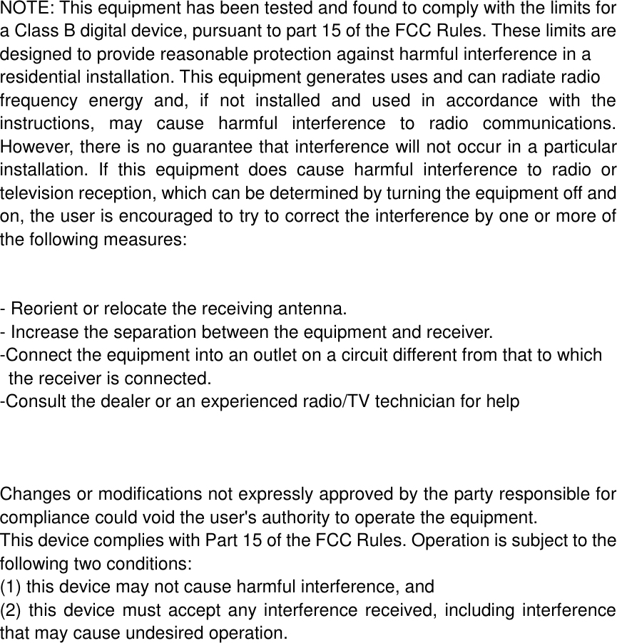 NOTE: This equipment has been tested and found to comply with the limits for a Class B digital device, pursuant to part 15 of the FCC Rules. These limits are designed to provide reasonable protection against harmful interference in a residential installation. This equipment generates uses and can radiate radio frequency  energy  and,  if  not  installed  and  used  in  accordance  with  the instructions,  may  cause  harmful  interference  to  radio  communications. However, there is no guarantee that interference will not occur in a particular installation.  If  this  equipment  does  cause  harmful  interference  to  radio  or television reception, which can be determined by turning the equipment off and on, the user is encouraged to try to correct the interference by one or more of the following measures:   - Reorient or relocate the receiving antenna. - Increase the separation between the equipment and receiver. -Connect the equipment into an outlet on a circuit different from that to which     the receiver is connected. -Consult the dealer or an experienced radio/TV technician for help    Changes or modifications not expressly approved by the party responsible for compliance could void the user's authority to operate the equipment.   This device complies with Part 15 of the FCC Rules. Operation is subject to the following two conditions: (1) this device may not cause harmful interference, and (2) this device must accept any interference received, including interference that may cause undesired operation.  
