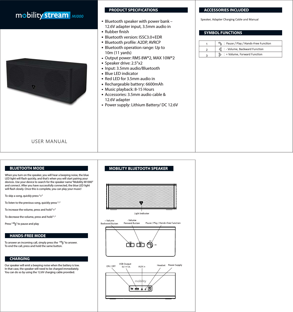 Bluetooth speaker with power bank &ndash; 12.6V adapter input, 3.5mm audio inRubber nish Bluetooth version: ISSC3.0+EDRBluetooth prole: A2DP, AVRCPBluetooth operation range: Up to 10m (11 yards)Output power: RMS 8W*2, MAX 10W*2Speaker drive: 2.5&rdquo;x2 Input: 3.5mm audio/Bluetooth Blue LED indicatorRed LED for 3.5mm audio in Rechargeable battery: 6600mAhMusic playback: 8-15 HoursAccessories: 3.5mm audio cable &amp; 12.6V adapterPower supply: Lithium Battery/ DC 12.6VWhen you turn on the speaker, you will hear a beeping noise, the blue LED light will ash quickly, and that&rsquo;s when you will start pairing your devices. Use your device to search for the speaker name &ldquo;Mobility M1000&rdquo; and connect. After you have successfully connected, the blue LED light will ash slowly. Once this is complete, you can play your music! To skip a song, quickly press &ldquo;+&rdquo;To listen to the previous song, quickly press &ldquo;-&ldquo;To increase the volume, press and hold &ldquo;+&rdquo;To decrease the volume, press and hold &ldquo;-&ldquo;Press &ldquo;      &rdquo; to pause and playTo answer an incoming call, simply press the  &ldquo;      &rdquo; to answer.To end the call, press and hold the same button.Our speaker will emit a beeping noise when the battery is low. In that case, the speaker will need to be charged immediately. You can do so by using the 12.6V charging cable provided.PRODUCT SPECIFICATIONSBLUETOOTH MODEHANDS-FREE MODECHARGINGACCESSORIES INCLUDEDSYMBOL FUNCTIONSMOBILITY BLUETOOTH SPEAKER 
