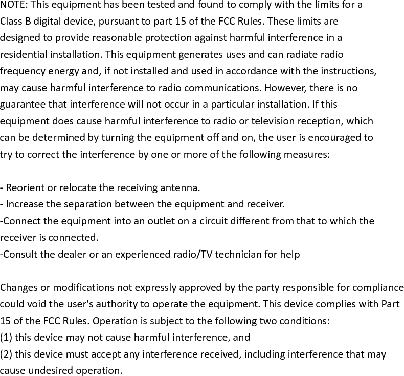  NOTE: This equipment has been tested and found to comply with the limits for a Class B digital device, pursuant to part 15 of the FCC Rules. These limits are designed to provide reasonable protection against harmful interference in a residential installation. This equipment generates uses and can radiate radio frequency energy and, if not installed and used in accordance with the instructions, may cause harmful interference to radio communications. However, there is no guarantee that interference will not occur in a particular installation. If this equipment does cause harmful interference to radio or television reception, which can be determined by turning the equipment off and on, the user is encouraged to try to correct the interference by one or more of the following measures:  - Reorient or relocate the receiving antenna. - Increase the separation between the equipment and receiver. -Connect the equipment into an outlet on a circuit different from that to which the receiver is connected. -Consult the dealer or an experienced radio/TV technician for help  Changes or modifications not expressly approved by the party responsible for compliance could void the user's authority to operate the equipment. This device complies with Part 15 of the FCC Rules. Operation is subject to the following two conditions: (1) this device may not cause harmful interference, and (2) this device must accept any interference received, including interference that may cause undesired operation.  