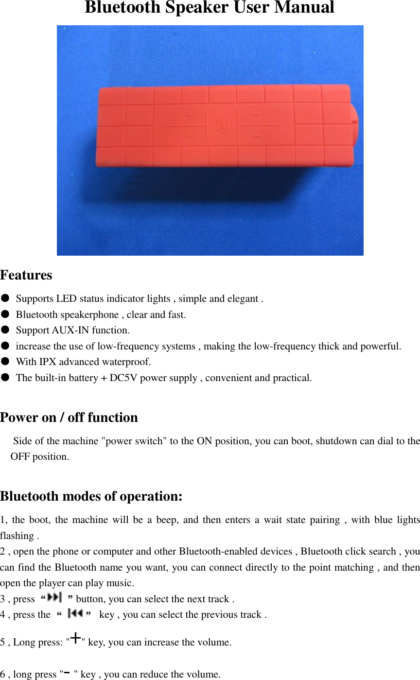 Bluetooth Speaker User Manual  Features ●  Supports LED status indicator lights , simple and elegant . ●  Bluetooth speakerphone , clear and fast. ●  Support AUX-IN function. ●  increase the use of low-frequency systems , making the low-frequency thick and powerful. ●  With IPX advanced waterproof. ●  The built-in battery + DC5V power supply , convenient and practical.                    Power on / off function      Side of the machine "power switch" to the ON position, you can boot, shutdown can dial to the OFF position.  Bluetooth modes of operation: 1, the boot, the machine will be a beep, and  then enters a  wait state pairing ,  with  blue lights flashing . 2 , open the phone or computer and other Bluetooth-enabled devices , Bluetooth click search , you can find the Bluetooth name you want, you can connect directly to the point matching , and then open the player can play music. 3 , press  button, you can select the next track . 4 , press the    key , you can select the previous track . 5 , Long press: "+" key, you can increase the volume. 6 , long press "- " key , you can reduce the volume. 