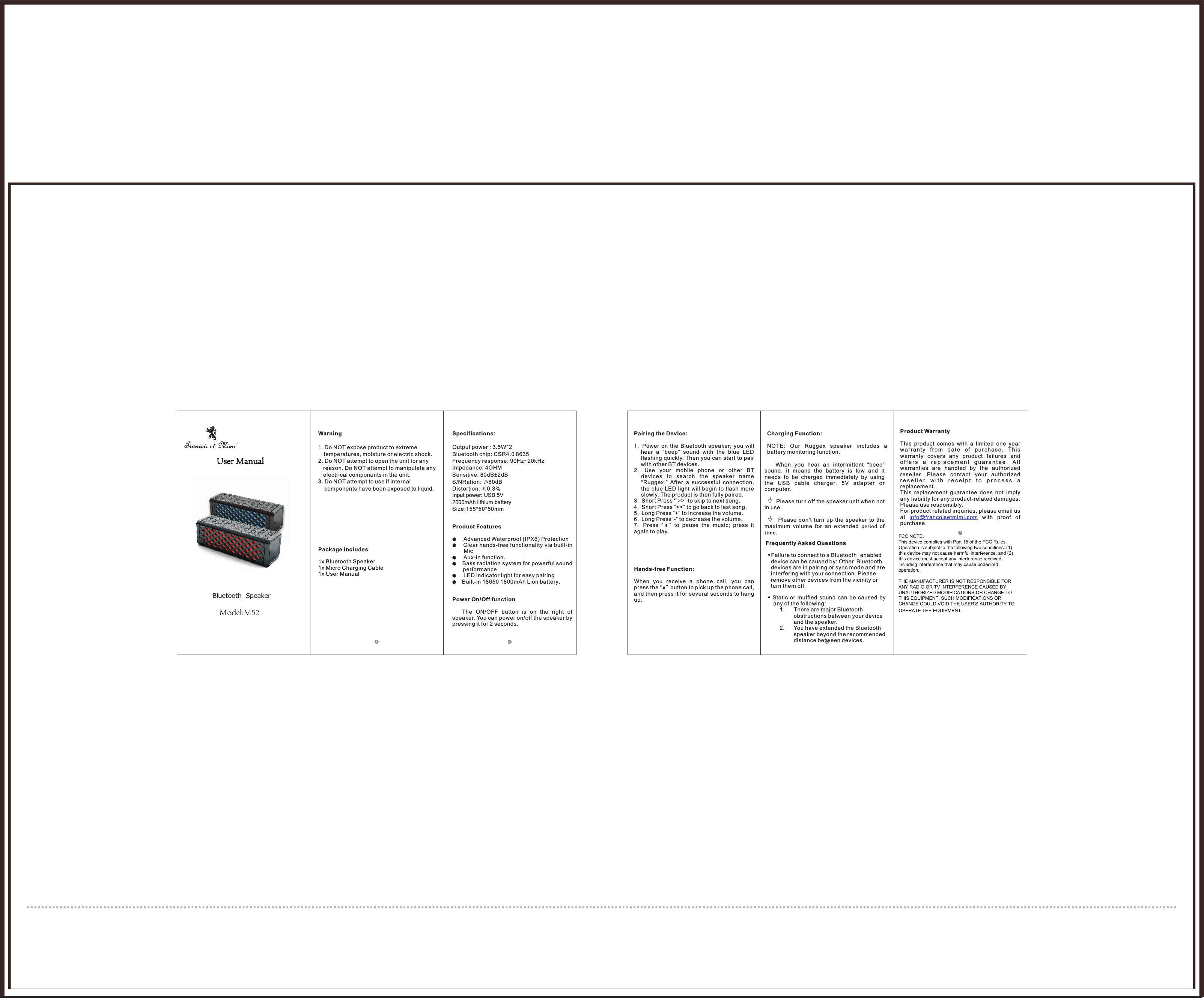 Bluetooth  SpeakerWarning1. Do NOT expose product to extreme temperatures, moisture or electric shock. 2. Do NOT attempt to open the unit for any reason. Do NOT attempt to manipulate any electrical components in the unit. 3. Do NOT attempt to use if internal components have been exposed to liquid. Package includes1x Bluetooth Speaker1x Micro Charging Cable1x User ManualSpecifications: Output power : 3.5W*2Bluetooth chip: CSR4.0 8635 Frequency response: 90Hz~20kHz  Impedance: 4OHMSensitive: 80dB&plusmn;2dBS/NRation: &ge;80dBDistortion: &le;0.3%Input power: USB 5V2000mAh lithium batterySize:155*50*50mmProduct Features●Advanced Waterproof (IPX6) Protection ●Clear hands-free functionality via built-in Mic●Aux-in function.●Bass radiation system for powerful sound performance●LED indicator light for easy pairing ●Built-in 18650 1800mAh Lion battery.Power On/Off function The  ON/OFF  button  is  on  the  right  of speaker. You can power on/off the speaker by pressing it for 2 seconds.              Pairing the Device:1. Power  on  the  Bluetooth  speaker;  you  will hear  a  &ldquo;beep&rdquo;  sound  with  the  blue  LED flashing quickly. Then you can start to pair with other BT devices.2. Use  your  mobile  phone  or  other  BT devices  to  search  the  speaker  name&ldquo;Ruggex.&rdquo;  After  a  successful  connection, the blue LED light will  begin  to  flash  more slowly. The product is then fully paired. 3. Short Press '&rdquo;>>&rdquo; to skip to next song.4. Short Press &ldquo;<<&rdquo; to go back to last song.5. Long Press &ldquo;+&rdquo; to increase the volume.6. Long Press&ldquo;-&rdquo; to decrease the volume.7. Press  &ldquo;    &rdquo;  to  pause  the  music;  press  it again to play.Hands-free Function:When  you  receive  a  phone  call,  you  can press the &ldquo;  &rdquo;button to pick up the phone call, and then press it for several seconds to hang up.Charging Function:NOTE:  Our  Ruggex  speaker  includes  a battery monitoring function.      When  you  hear  an  intermittent  &ldquo;beep&rdquo; sound,  it  means  the  battery  is  low  and  it needs  to  be  charged  immediately  by  using the  USB  cable  charger,  5V  adapter  or computer.       Please turn off the speaker unit when not in use.           Please  don't  turn  up  the  speaker  to  the maximum  volume  for  an  extended  period  of time.Frequently Asked QuestionsFailure to connect to a Bluetooth-enabled device can be caused by: Other Bluetooth devices are in pairing or sync mode and are interfering with your connection. Please remove other devices from the vicinity or turn them off. Static  or  muffled  sound  can  be  caused  by any of the following: 1. There are major Bluetooth obstructions between your device and the speaker. 2. You have extended the Bluetooth speaker beyond the recommended distance between devices.Product WarrantyThis  product  comes  with  a  limited  one  year wa rr an ty  fr om  date  o f  purc ha se .  Th is warranty  covers  any  product  failures  and o f f e r s   a  r e p l a c e m e n t  g u a r a n t e e .  A l lwarranties  are  handled  by  the  authorized reseller.  Please  contact  your  authorized r e s e l l e r   w i t h   r e c e i p t   t o   p r o c e s s  a  replacement. This  replacement  guarantee  does  not  imply any liability for any product-related damages. Please use responsibly.For product related inquiries, please email us at    with  proof  of purchase. info@francoisetmimi.comFCC NOTE：This device complies with Part 15 of the FCC Rules.Operation is subject to the following two conditions: (1) this device may not cause harmful interference, and (2) this device must accept any interference received, including interference that may cause undesired operation.THE MANUFACTURER IS NOT RESPONSIBLE FOR ANY RADIO OR TV INTERFERENCE CAUSED BY UNAUTHORIZED MODIFICATIONS OR CHANGE TO THIS EQUIPMENT. SUCH MODIFICATIONS OR CHANGE COULD VOID THE USER&rsquo;S AUTHORITY TO OPERATE THE EQUIPMENT.User ManualModel:M52