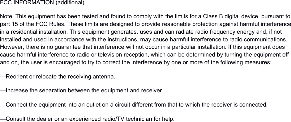 FCC INFORMATION (additional)Note: This equipment has been tested and found to comply with the limits for a Class B digital device, pursuant to part 15 of the FCC Rules. These limits are designed to provide reasonable protection against harmful interferencein a residential installation. This equipment generates, uses and can radiate radio frequency energy and, if not installed and used in accordance with the instructions, may cause harmful interference to radio communications. However, there is no guarantee that interference will not occur in a particular installation. If this equipment does cause harmful interference to radio or television reception, which can be determined by turning the equipment off and on, the user is encouraged to try to correct the interference by one or more of the following measures:&mdash;Reorient or relocate the receiving antenna.&mdash;Increase the separation between the equipment and receiver.&mdash;Connect the equipment into an outlet on a circuit different from that to which the receiver is connected.&mdash;Consult the dealer or an experienced radio/TV technician for help.