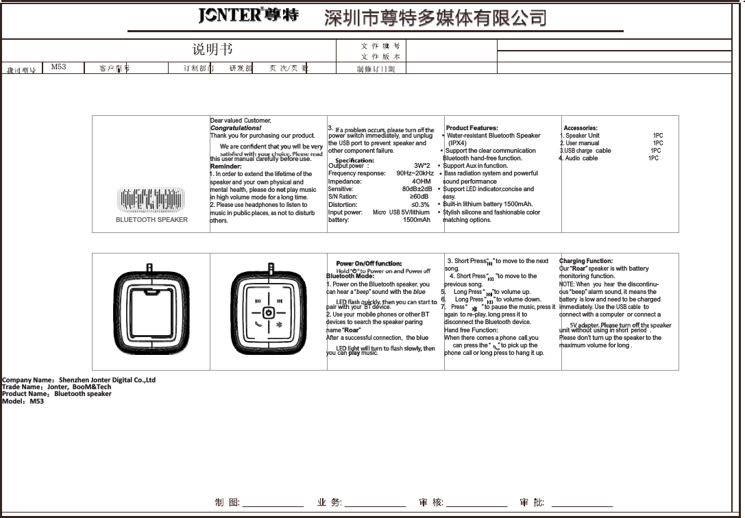 䇈ᯢкt\ZG   Dear valued Customer, Congratulations!  3. Product Features: Accessories: Thank you for purchasing our product.       power switch immediately, and unplug     &bull;Water-resistant Bluetooth Speaker          1. Speaker Unit                              1PC the USB port to prevent speaker and            (IPX4)                                                   2. User manual                              1PC   other component failure.                          &bull;Support the clear communication             3.USB charge  cable                      1PC this user manual carefully before use. Bluetooth hand-free function. 4. Audio cable 1PC Reminder:  Output power  : 3W*2 &bull;Support Aux in function.  1. In order to extend the lifetime of the   Frequency response:  90Hz~20kHz   &bull;Bass radiation system and powerful speaker and  your own physical and  Impedance: 4OHM sound performance mental health, please do notplay music Sensitive:  80dB&plusmn;2dB   &bull;Support LED indicator,concise and in high volume mode for a long time. S/N Ration: 60dB easy. 2. Please use headphones to listen to  Distortion: 0.3% &bull;Built-in lithium battery 1500mAh. music in public places, as not to disturb  Input power: Micro  USB 5V/lithium  &bull;Stylish silicone and fashionable color BLUETOOTH SPEAKER others. battery: 1500mAh matching options. 3. Short Press&ldquo;  &rdquo; to move to the next Charging Function: song. Our &ldquo;Roar&rdquo; speaker is with battery Bluetooth Mode:  4. Short Press &ldquo;      &rdquo;to move to the  monitoring function. 1. Power on the Bluetooth speaker, you   previous song. NOTE: When  you  hear  the discontinu- can hear a &ldquo;beep&rdquo; sound with the blue  5.     Long Press &ldquo;    &rdquo;to volume up. ous &ldquo;beep&rdquo; alarm sound, it means the 6.     Long Press &ldquo;   &rdquo; to volume down. battery is low and need to be charged pair with your  BT device.  7.   Press &ldquo;       &rdquo; to pause the music, press it immediately. Use the USB cable  to 2. Use your mobile phones or other BT again to re-play, long press it to connect with a computer or connect a devices to search the speaker paring disconnect the Bluetooth device. name &ldquo; Roar&rdquo; Hand free Function: unit without using in short period  . After  a successful connection,  the blue When there comes a phone call,you Please don&rsquo;t turn up the speaker to the can press the &ldquo;     &rdquo; to pick up the maximum volume for long . you can play music. phone call or long press to hang it up. CompanyName˖ShenzhenJonterDigitalCo.,Ltd TradeName˖Jonter,BooM&amp;TechProductName˖BluetoothspeakerModel˖M53