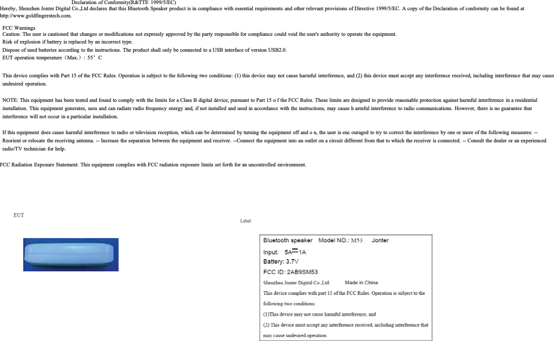 Declaration of Conformity(R&amp;TTE 1999/5/EC)Hereby, Shenzhen Jonter Digital Co.,Ltd declares that this Bluetooth Speaker product is in compliance with essential requirements and other relevant provisions of Directive 1999/5/EC. A copy of the Declaration of conformity can be found at http://www.goldfingerstech.com.FCCWarningsCaution: The user is cautioned that changes or modifications not expressly approved by the party responsible for compliance could void the user's authority to operate the equipment.Risk of explosion if battery is replaced by an incorrect type.Dispose of used batteries according to the instructions. The product shall only be connected to a USB interface of version USB2.0.EUT operation temperature˄Max.˅:55eCThis device complies with Part 15 of the FCC Rules. Operation is subject to the following two conditions: (1)this device may not cause harmful interference, and (2) this device must accept any interference received, including interference that may cause undesired operation.NOTE: This equipment has been tested and found to comply with the limits for a Class B digital device, pursuant to Part 15 o f the FCC Rules. These limits are designed to provide reasonable protection against harmful interference in a residential installation. This equipment generates, uses and can radiate radio frequency energy and, if not installed and used in accordance with the instructions, may cause h armful interference to radio communications.  However, there is no guarantee that interference will not occur in aparticular installation.If this equipment does cause harmful interference to radio or television reception, which can be determined by turning the equipment off and o n, the user is enc ouraged to try to correct the interference by one or more ofthe following measures: -- Reorient or relocate the receiving antenna. -- Increase the separation between the equipment and receiver. --Connect the equipment into an outlet on a circuit different from that to which the receiver is connected. -- Consult the dealer or an experienced radio/TV technician for help.FCC Radiation Exposure Statement: This equipment complies with FCC radiation exposure limits set forth foran uncontrolled environment.