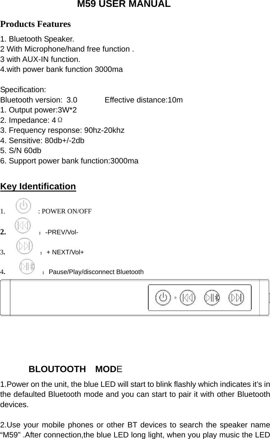                   M59 USER MANUAL Products Features 1. Bluetooth Speaker. 2 With Microphone/hand free function . 3 with AUX-IN function. 4.with power bank function 3000ma  Specification: Bluetooth version: 3.0       Effective distance:10m 1. Output power:3W*2 2. Impedance: 4&Omega; 3. Frequency response: 90hz-20khz 4. Sensitive: 80db+/-2db 5. S/N 60db 6. Support power bank function:3000ma  Key Identification 1.        : POWER ON/OFF 2.     ：-PREV/Vol- 3.       ：+ NEXT/Vol+ 4.       ：Pause/Play/disconnect Bluetooth               BLOUTOOTH  MODE 1.Power on the unit, the blue LED will start to blink flashly which indicates it&rsquo;s in the defaulted Bluetooth mode and you can start to pair it with other Bluetooth devices.  2.Use your mobile phones or other BT devices to search the speaker name &ldquo;M59&rdquo; .After connection,the blue LED long light, when you play music the LED 