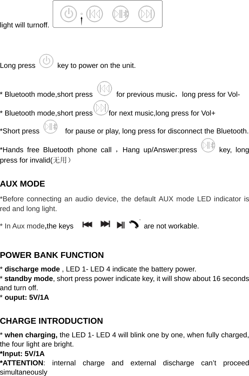  light will turnoff.     Long press    key to power on the unit.  * Bluetooth mode,short press    for previous music，long press for Vol- * Bluetooth mode,short press for next music,long press for Vol+ *Short press      for pause or play, long press for disconnect the Bluetooth. *Hands free Bluetooth phone call ，Hang up/Answer:press   key, long press for invalid(无用）  AUX MODE *Before connecting an audio device, the default AUX mode LED indicator is red and long light. * In Aux mode,the keys           are not workable.    POWER BANK FUNCTION * discharge mode , LED 1- LED 4 indicate the battery power. * standby mode, short press power indicate key, it will show about 16 seconds and turn off. * ouput: 5V/1A  CHARGE INTRODUCTION * when charging, the LED 1- LED 4 will blink one by one, when fully charged, the four light are bright. *Input: 5V/1A *ATTENTION: internal charge and external discharge can&rsquo;t proceed simultaneously  