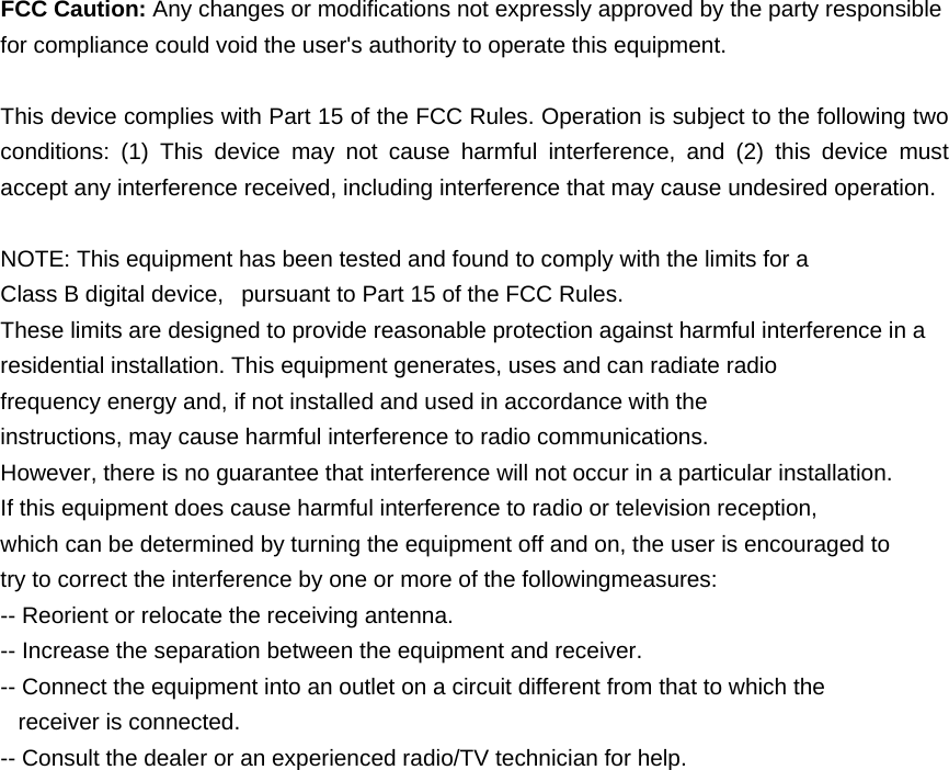   FCC Caution: Any changes or modifications not expressly approved by the party responsible for compliance could void the user's authority to operate this equipment.  This device complies with Part 15 of the FCC Rules. Operation is subject to the following two conditions: (1) This device may not cause harmful interference, and (2) this device must accept any interference received, including interference that may cause undesired operation.  NOTE: This equipment has been tested and found to comply with the limits for a Class B digital device,   pursuant to Part 15 of the FCC Rules.  These limits are designed to provide reasonable protection against harmful interference in a residential installation. This equipment generates, uses and can radiate radio frequency energy and, if not installed and used in accordance with the instructions, may cause harmful interference to radio communications.  However, there is no guarantee that interference will not occur in a particular installation. If this equipment does cause harmful interference to radio or television reception, which can be determined by turning the equipment off and on, the user is encouraged to  try to correct the interference by one or more of the followingmeasures: -- Reorient or relocate the receiving antenna. -- Increase the separation between the equipment and receiver. -- Connect the equipment into an outlet on a circuit different from that to which the    receiver is connected. -- Consult the dealer or an experienced radio/TV technician for help. 