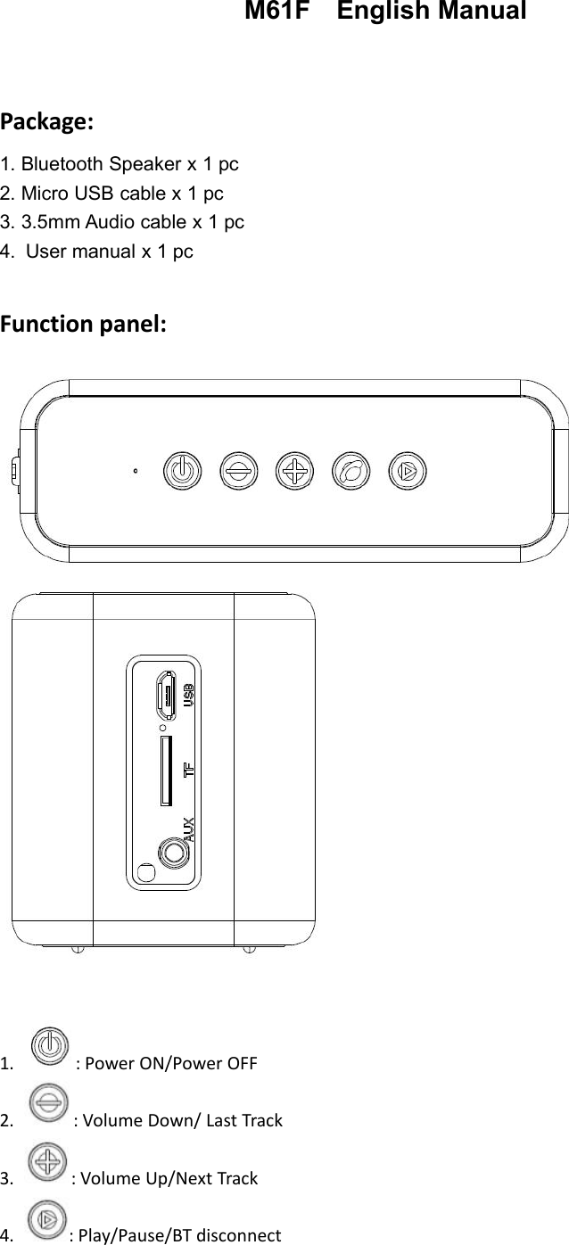 M61F English ManualPackage:1. Bluetooth Speaker x 1 pc2. Micro USB cable x 1 pc3. 3.5mm Audio cable x 1 pc4. User manual x 1 pcFunction panel:1. : Power ON/Power OFF2. : Volume Down/ Last Track3. : Volume Up/Next Track4. : Play/Pause/BT disconnect