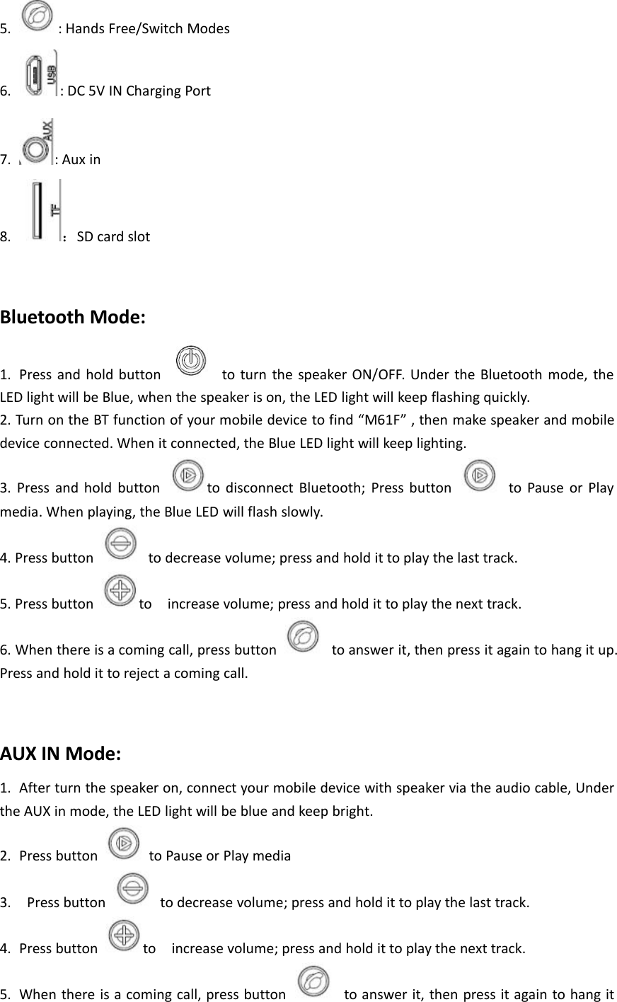 5. : Hands Free/Switch Modes6. : DC 5V IN Charging Port7. : Aux in8. ：SD card slotBluetooth Mode:1. Press and hold button to turn the speaker ON/OFF. Under the Bluetooth mode, theLED light will be Blue, when the speaker is on, the LED light will keep flashing quickly.2. Turn on the BT function of your mobile device to find &ldquo;M61F&rdquo; , then make speaker and mobiledevice connected. When it connected, the Blue LED light will keep lighting.3. Press and hold button to disconnect Bluetooth; Press button to Pause or Playmedia. When playing, the Blue LED will flash slowly.4. Press button to decrease volume; press and hold it to play the last track.5. Press button to increase volume; press and hold it to play the next track.6. When there is a coming call, press button to answer it, then press it again to hang it up.Press and hold it to reject a coming call.AUX IN Mode:1. After turn the speaker on, connect your mobile device with speaker via the audio cable, Underthe AUX in mode, the LED light will be blue and keep bright.2. Press button to Pause or Play media3. Press button to decrease volume; press and hold it to play the last track.4. Press button to increase volume; press and hold it to play the next track.5. When there is a coming call, press button to answer it, then press it again to hang it