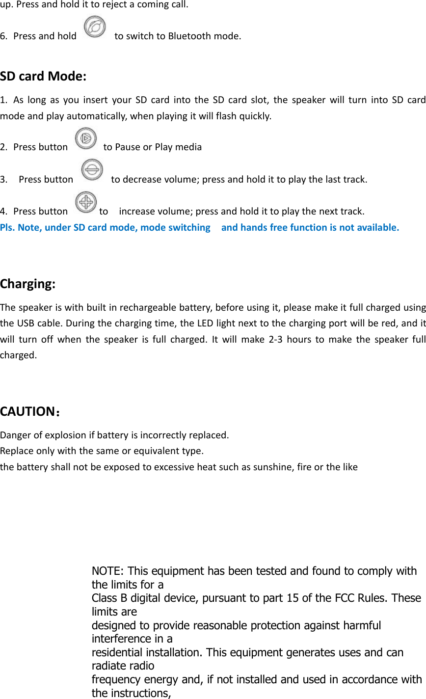 up. Press and hold it to reject a coming call.6. Press and hold to switch to Bluetooth mode.SD card Mode:1. As long as you insert your SD card into the SD card slot, the speaker will turn into SD cardmode and play automatically, when playing it will flash quickly.2. Press button to Pause or Play media3. Press button to decrease volume; press and hold it to play the last track.4. Press button to increase volume; press and hold it to play the next track.Pls. Note, under SD card mode, mode switching and hands free function is not available.Charging:The speaker is with built in rechargeable battery, before using it, please make it full charged usingthe USB cable. During the charging time, the LED light next to the charging port will be red, and itwill turn off when the speaker is full charged. It will make 2-3 hours to make the speaker fullcharged.CAUTION：Danger of explosion if battery is incorrectly replaced.Replace only with the same or equivalent type.the battery shall not be exposed to excessive heat such as sunshine, fire or the likeNOTE: This equipment has been tested and found to comply withthe limits for aClass B digital device, pursuant to part 15 of the FCC Rules. Theselimits aredesigned to provide reasonable protection against harmfulinterference in aresidential installation. This equipment generates uses and canradiate radiofrequency energy and, if not installed and used in accordance withthe instructions,