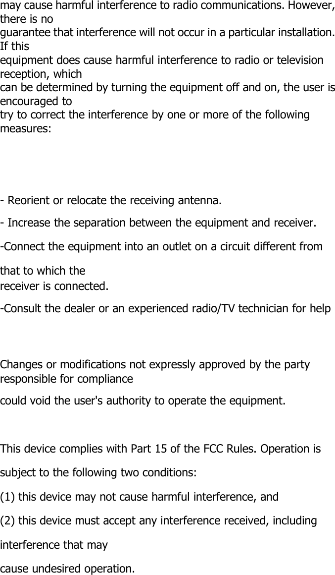 may cause harmful interference to radio communications. However,there is noguarantee that interference will not occur in a particular installation.If thisequipment does cause harmful interference to radio or televisionreception, whichcan be determined by turning the equipment off and on, the user isencouraged totry to correct the interference by one or more of the followingmeasures:- Reorient or relocate the receiving antenna.- Increase the separation between the equipment and receiver.-Connect the equipment into an outlet on a circuit different fromthat to which thereceiver is connected.-Consult the dealer or an experienced radio/TV technician for helpChanges or modifications not expressly approved by the partyresponsible for compliancecould void the user's authority to operate the equipment.This device complies with Part 15 of the FCC Rules. Operation issubject to the following two conditions:(1) this device may not cause harmful interference, and(2) this device must accept any interference received, includinginterference that maycause undesired operation.