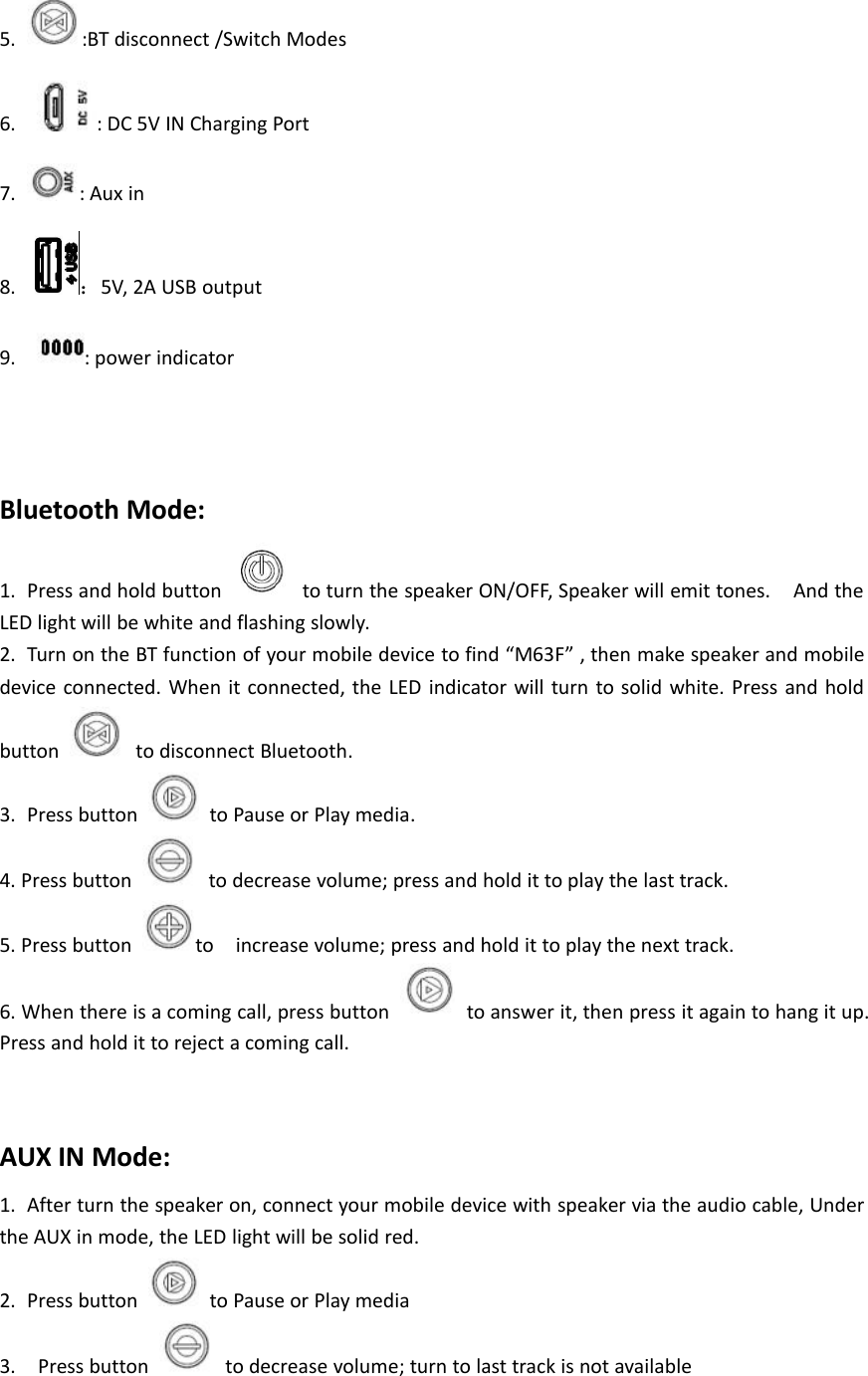 5. :BT disconnect /Switch Modes6. : DC 5V IN Charging Port7. : Aux in8. ：5V, 2A USB output9. : power indicatorBluetooth Mode:1. Press and hold button to turn the speaker ON/OFF, Speaker will emit tones. And theLED light will be white and flashing slowly.2. Turn on the BT function of your mobile device to find &ldquo;M63F&rdquo; , then make speaker and mobiledevice connected. When it connected, the LED indicator will turn to solid white. Press and holdbutton to disconnect Bluetooth.3. Press button to Pause or Play media.4. Press button to decrease volume; press and hold it to play the last track.5. Press button to increase volume; press and hold it to play the next track.6. When there is a coming call, press button to answer it, then press it again to hang it up.Press and hold it to reject a coming call.AUX IN Mode:1. After turn the speaker on, connect your mobile device with speaker via the audio cable, Underthe AUX in mode, the LED light will be solid red.2. Press button to Pause or Play media3. Press button to decrease volume; turn to last track is not available