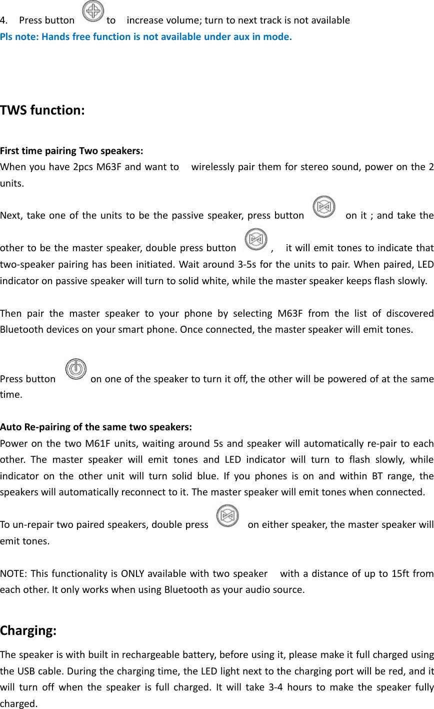 4. Press button to increase volume; turn to next track is not availablePls note: Hands free function is not available under aux in mode.TWS function:First time pairing Two speakers:When you have 2pcs M63F and want to wirelessly pair them for stereo sound, power on the 2units.Next, take one of the units to be the passive speaker, press button on it ; and take theother to be the master speaker, double press button , it will emit tones to indicate thattwo-speaker pairing has been initiated. Wait around 3-5s for the units to pair. When paired, LEDindicator on passive speaker will turn to solid white, while the master speaker keeps flash slowly.Then pair the master speaker to your phone by selecting M63F from the list of discoveredBluetooth devices on your smart phone. Once connected, the master speaker will emit tones.Press button on one of the speaker to turn it off, the other will be powered of at the sametime.Auto Re-pairing of the same two speakers:Power on the two M61F units, waiting around 5s and speaker will automatically re-pair to eachother. The master speaker will emit tones and LED indicator will turn to flash slowly, whileindicator on the other unit will turn solid blue. If you phones is on and within BT range, thespeakers will automatically reconnect to it. The master speaker will emit tones when connected.To un-repair two paired speakers, double press on either speaker, the master speaker willemit tones.NOTE: This functionality is ONLY available with two speaker with a distance of up to 15ft fromeach other. It only works when using Bluetooth as your audio source.Charging:The speaker is with built in rechargeable battery, before using it, please make it full charged usingthe USB cable. During the charging time, the LED light next to the charging port will be red, and itwill turn off when the speaker is full charged. It will take 3-4 hours to make the speaker fullycharged.