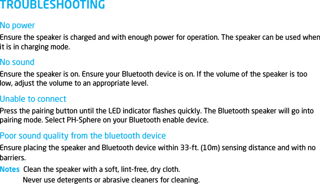 No powerEnsure the speaker is charged and with enough power for operation. The speaker can be used when it is in charging mode.No soundEnsure the speaker is on. Ensure your Bluetooth device is on. If the volume of the speaker is too low, adjust the volume to an appropriate level.Unable to connectPress the pairing button until the LED indicator ﬂashes quickly. The Bluetooth speaker will go into pairing mode. Select PH-Sphere on your Bluetooth enable device. Poor sound quality from the bluetooth deviceEnsure placing the speaker and Bluetooth device within 33-ft. (10m) sensing distance and with no barriers.Notes  Clean the speaker with a soft, lint-free, dry cloth.Never use detergents or abrasive cleaners for cleaning.TROUBLESHOOTING