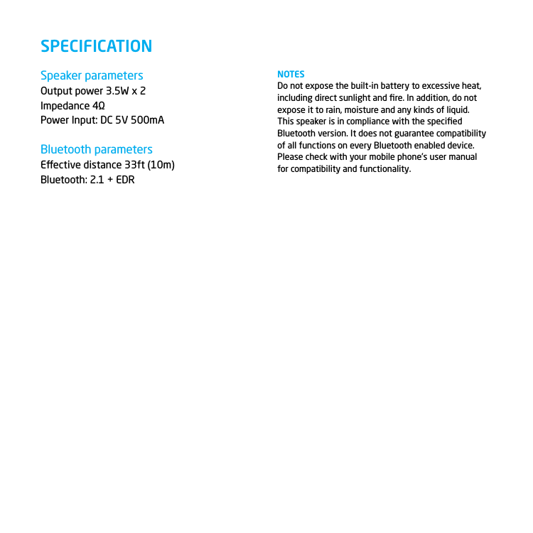 Speaker parametersOutput power 3.5W x 2Impedance 4&Omega;Power Input: DC 5V 500mABluetooth parametersEective distance 33ft (10m)Bluetooth: 2.1 + EDR  SPECIFICATIONNOTESDo not expose the built-in battery to excessive heat, including direct sunlight and ﬁre. In addition, do not expose it to rain, moisture and any kinds of liquid.This speaker is in compliance with the speciﬁed Bluetooth version. It does not guarantee compatibility of all functions on every Bluetooth enabled device. Please check with your mobile phone&rsquo;s user manual for compatibility and functionality.11
