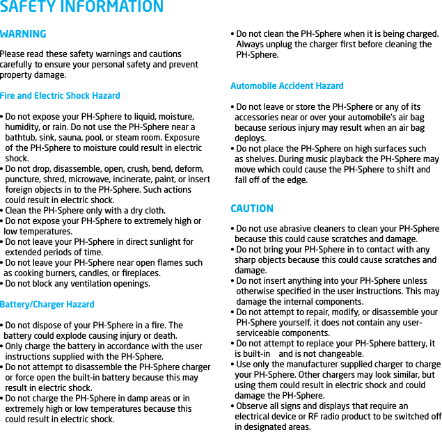 WARNINGPlease read these safety warnings and cautions carefully to ensure your personal safety and prevent property damage.Fire and Electric Shock Hazard&bull; Do not expose your PH-Sphere to liquid, moisture, humidity, or rain. Do not use the PH-Sphere near a bathtub, sink, sauna, pool, or steam room. Exposure of the PH-Sphere to moisture could result in electric shock.&bull; Do not drop, disassemble, open, crush, bend, deform, puncture, shred, microwave, incinerate, paint, or insert foreign objects in to the PH-Sphere. Such actions could result in electric shock.&bull; Clean the PH-Sphere only with a dry cloth.&bull; Do not expose your PH-Sphere to extremely high or   low temperatures.&bull; Do not leave your PH-Sphere in direct sunlight for extended periods of time.&bull; Do not leave your PH-Sphere near open ﬂames such   as cooking burners, candles, or ﬁreplaces.&bull; Do not block any ventilation openings.Battery/Charger Hazard&bull; Do not dispose of your PH-Sphere in a ﬁre. The   battery could explode causing injury or death.&bull; Only charge the battery in accordance with the user instructions supplied with the PH-Sphere.&bull; Do not attempt to disassemble the PH-Sphere charger or force open the built-in battery because this may result in electric shock.&bull; Do not charge the PH-Sphere in damp areas or in extremely high or low temperatures because this could result in electric shock.SAFETY INFORMATION&bull; Do not clean the PH-Sphere when it is being charged. Always unplug the charger ﬁrst before cleaning the PH-Sphere.Automobile Accident Hazard&bull; Do not leave or store the PH-Sphere or any of its   accessories near or over your automobile&rsquo;s air bag   because serious injury may result when an air bag   deploys.&bull; Do not place the PH-Sphere on high surfaces such   as shelves. During music playback the PH-Sphere may   move which could cause the PH-Sphere to shift and   fall o of the edge.CAUTION&bull; Do not use abrasive cleaners to clean your PH-Sphere   because this could cause scratches and damage.&bull; Do not bring your PH-Sphere in to contact with any   sharp objects because this could cause scratches and   damage.&bull; Do not insert anything into your PH-Sphere unless otherwise speciﬁed in the user instructions. This may damage the internal components.&bull; Do not attempt to repair, modify, or disassemble your PH-Sphere yourself, it does not contain any user-serviceable components.&bull; Do not attempt to replace your PH-Sphere battery, it   is built-in    and is not changeable.&bull; Use only the manufacturer supplied charger to charge   your PH-Sphere. Other chargers may look similar, but   using them could result in electric shock and could   damage the PH-Sphere.&bull; Observe all signs and displays that require an   electrical device or RF radio product to be switched o   in designated areas.