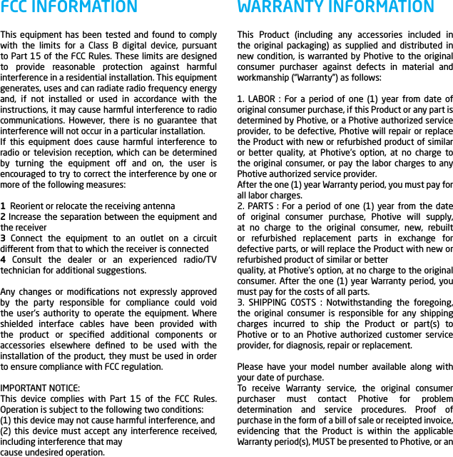 This Product (including any accessories included in the original packaging) as supplied and distributed in new condition, is warranted by Photive to the original consumer purchaser against defects in material and workmanship (&ldquo;Warranty&rdquo;) as follows:1. LABOR : For a period of one (1) year from date of original consumer purchase, if this Product or any part is determined by Photive, or a Photive authorized service provider, to be defective, Photive will repair or replace the Product with new or refurbished product of similar or better quality, at Photive&rsquo;s option, at no charge to the original consumer, or pay the labor charges to any Photive authorized service provider.After the one (1) year Warranty period, you must pay for all labor charges.2. PARTS : For a period of one (1) year from the date of original consumer purchase, Photive will supply, at no charge to the original consumer, new, rebuilt or refurbished replacement parts in exchange for defective parts, or will replace the Product with new or refurbished product of similar or betterquality, at Photive&rsquo;s option, at no charge to the original consumer. After the one (1) year Warranty period, you must pay for the costs of all parts.3. SHIPPING COSTS : Notwithstanding the foregoing, the original consumer is responsible for any shipping charges incurred to ship the Product or part(s) to Photive or to an Photive authorized customer service provider, for diagnosis, repair or replacement.Please have your model number available along with your date of purchase.To receive Warranty service, the original consumer purchaser must contact Photive for problem determination and service procedures. Proof of purchase in the form of a bill of sale or receipted invoice, evidencing that the Product is within the applicable Warranty period(s), MUST be presented to Photive, or an WARRANTY INFORMATIONThis equipment has been tested and found to comply with the limits for a Class B digital device, pursuant to Part 15 of the FCC Rules. These limits are designed to provide reasonable protection against harmful interference in a residential installation. This equipment generates, uses and can radiate radio frequency energy and, if not installed or used in accordance with the instructions, it may cause harmful interference to radio communications. However, there is no guarantee that interference will not occur in a particular installation.If this equipment does cause harmful interference to radio or television reception, which can be determined by turning the equipment o and on, the user is encouraged to try to correct the interference by one or more of the following measures: 1  Reorient or relocate the receiving antenna2 Increase the separation between the equipment and the receiver3 Connect the equipment to an outlet on a circuit dierent from that to which the receiver is connected4 Consult the dealer or an experienced radio/TV technician for additional suggestions. Any changes or modiﬁcations not expressly approved by the party responsible for compliance could void the user&rsquo;s authority to operate the equipment. Where shielded interface cables have been provided with the product or speciﬁed additional components or accessories elsewhere deﬁned to be used with the installation of the product, they must be used in order to ensure compliance with FCC regulation.IMPORTANT NOTICE:This device complies with Part 15 of the FCC Rules. Operation is subject to the following two conditions:(1) this device may not cause harmful interference, and(2) this device must accept any interference received, including interference that maycause undesired operation.FCC INFORMATION