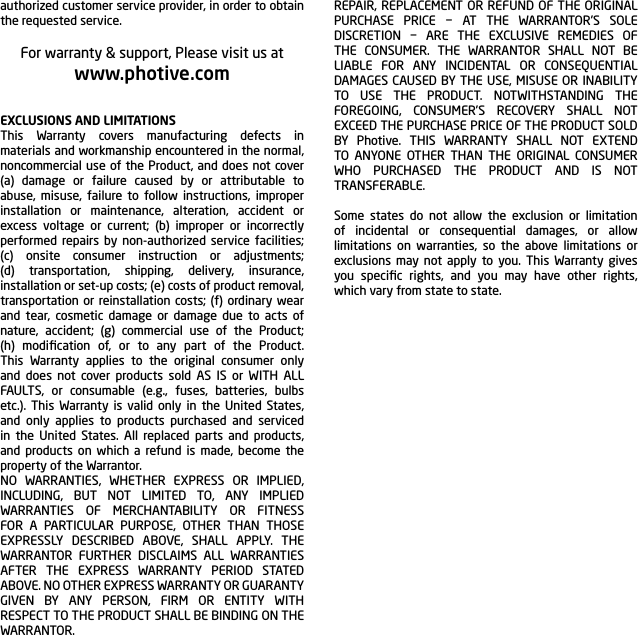 authorized customer service provider, in order to obtain the requested service.For warranty &amp; support, Please visit us atwww.photive.comEXCLUSIONS AND LIMITATIONSThis Warranty covers manufacturing defects in materials and workmanship encountered in the normal, noncommercial use of the Product, and does not cover (a) damage or failure caused by or attributable to abuse, misuse, failure to follow instructions, improper installation or maintenance, alteration, accident or excess voltage or current; (b) improper or incorrectly performed repairs by non-authorized service facilities; (c) onsite consumer instruction or adjustments; (d) transportation, shipping, delivery, insurance, installation or set-up costs; (e) costs of product removal, transportation or reinstallation costs; (f) ordinary wear and tear, cosmetic damage or damage due to acts of nature, accident; (g) commercial use of the Product; (h) modiﬁcation of, or to any part of the Product. This Warranty applies to the original consumer only and does not cover products sold AS IS or WITH ALL FAULTS, or consumable (e.g., fuses, batteries, bulbs etc.). This Warranty is valid only in the United States, and only applies to products purchased and serviced in the United States. All replaced parts and products, and products on which a refund is made, become the property of the Warrantor.NO WARRANTIES, WHETHER EXPRESS OR IMPLIED, INCLUDING, BUT NOT LIMITED TO, ANY IMPLIED WARRANTIES OF MERCHANTABILITY OR FITNESS FOR A PARTICULAR PURPOSE, OTHER THAN THOSE EXPRESSLY DESCRIBED ABOVE, SHALL APPLY. THE WARRANTOR FURTHER DISCLAIMS ALL WARRANTIES AFTER THE EXPRESS WARRANTY PERIOD STATED ABOVE. NO OTHER EXPRESS WARRANTY OR GUARANTY GIVEN BY ANY PERSON, FIRM OR ENTITY WITH RESPECT TO THE PRODUCT SHALL BE BINDING ON THE WARRANTOR.REPAIR, REPLACEMENT OR REFUND OF THE ORIGINAL PURCHASE PRICE &minus; AT THE WARRANTOR&rsquo;S SOLE DISCRETION &minus; ARE THE EXCLUSIVE REMEDIES OF THE CONSUMER. THE WARRANTOR SHALL NOT BE LIABLE FOR ANY INCIDENTAL OR CONSEQUENTIAL DAMAGES CAUSED BY THE USE, MISUSE OR INABILITY TO USE THE PRODUCT. NOTWITHSTANDING THE FOREGOING, CONSUMER&rsquo;S RECOVERY SHALL NOT EXCEED THE PURCHASE PRICE OF THE PRODUCT SOLD BY Photive. THIS WARRANTY SHALL NOT EXTEND TO ANYONE OTHER THAN THE ORIGINAL CONSUMER WHO PURCHASED THE PRODUCT AND IS NOT TRANSFERABLE.Some states do not allow the exclusion or limitation of incidental or consequential damages, or allow limitations on warranties, so the above limitations or exclusions may not apply to you. This Warranty gives you speciﬁc rights, and you may have other rights, which vary from state to state.