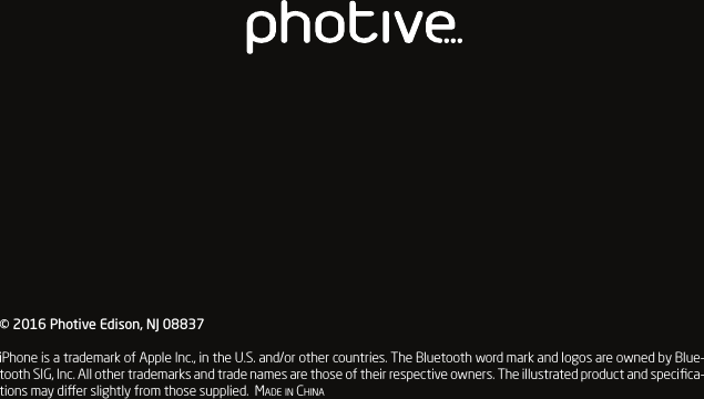 &copy; 2016 Photive Edison, NJ 08837iPhone is a trademark of Apple Inc., in the U.S. and/or other countries. The Bluetooth word mark and logos are owned by Blue-tooth SIG, Inc. All other trademarks and trade names are those of their respective owners. The illustrated product and speciﬁca-tions may dier slightly from those supplied.  Made in China