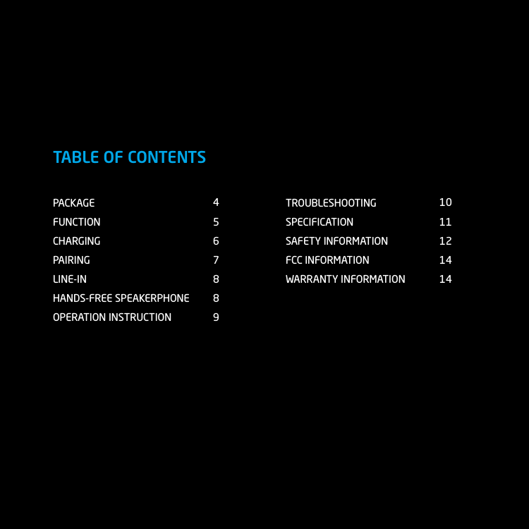 PACKAGEFUNCTIONCHARGINGPAIRINGLINE-INHANDS-FREE SPEAKERPHONEOPERATION INSTRUCTIONTROUBLESHOOTINGSPECIFICATIONSAFETY INFORMATIONFCC INFORMATIONWARRANTY INFORMATION45678891011121414TABLE OF CONTENTS