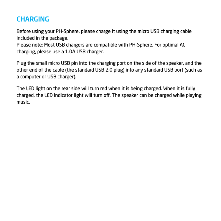 Before using your PH-Sphere, please charge it using the micro USB charging cable included in the package. Please note: Most USB chargers are compatible with PH-Sphere. For optimal AC charging, please use a 1.0A USB charger.Plug the small micro USB pin into the charging port on the side of the speaker, and the other end of the cable (the standard USB 2.0 plug) into any standard USB port (such as a computer or USB charger).The LED light on the rear side will turn red when it is being charged. When it is fully charged, the LED indicator light will turn o. The speaker can be charged while playing music. CHARGING