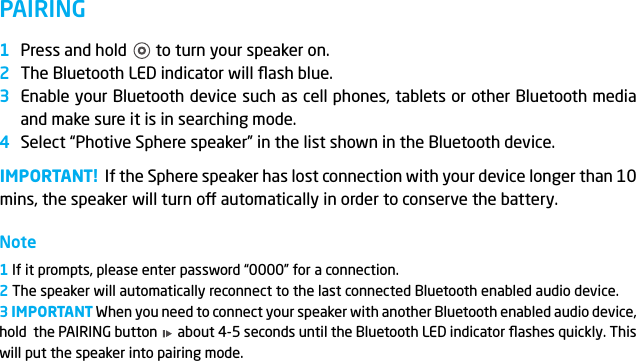 PAIRINGPress and hold       to turn your speaker on.The Bluetooth LED indicator will ﬂash blue.Enable your Bluetooth device such as cell phones, tablets or other Bluetooth media and make sure it is in searching mode.Select &ldquo;Photive Sphere speaker&rdquo; in the list shown in the Bluetooth device.IMPORTANT!  If the Sphere speaker has lost connection with your device longer than 10 mins, the speaker will turn o automatically in order to conserve the battery.Note1 If it prompts, please enter password &ldquo;0000&rdquo; for a connection.2 The speaker will automatically reconnect to the last connected Bluetooth enabled audio device. 3 IMPORTANT When you need to connect your speaker with another Bluetooth enabled audio device, hold  the PAIRING button      about 4-5 seconds until the Bluetooth LED indicator ﬂashes quickly. This will put the speaker into pairing mode. 1234