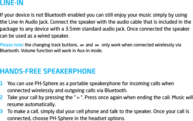 LINE-INHANDS-FREE SPEAKERPHONEIf your device is not Bluetooth enabled you can still enjoy your music simply by using the Line-In Audio Jack. Connect the speaker with the audio cable that is included in the package to any device with a 3.5mm standard audio jack. Once connected the speaker can be used as a wired speaker.Please note: the changing track buttons,       and        only work when connected wirelessly via Bluetooth. Volume function will work in Aux-in mode.You can use PH-Sphere as a portable speakerphone for incoming calls when connected wirelessly and outgoing calls via Bluetooth.Take your call by pressing the &ldquo;    &ldquo;. Press once again when ending the call. Music will resume automatically.To make a call, simply dial your cell phone and talk to the speaker. Once your call is connected, choose PH-Sphere in the headset options.123