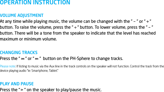 OPERATION INSTRUCTIONVOLUME ADJUSTMENTAt any time while playing music, the volume can be changed with the &rdquo;    &rdquo; or &ldquo;    &ldquo; button. To raise the volume, press the &ldquo;    &ldquo; button. To lower volume, press the &ldquo;    &ldquo; button. There will be a tone from the speaker to indicate that the level has reached maximum or minimum volume.CHANGING TRACKSPress the &ldquo;     &ldquo; or &ldquo;     &ldquo;  button on the PH-Sphere to change tracks.PLAY AND PAUSEPress the &ldquo;    &ldquo; on the speaker to play/pause the music.Please note: If listing to music via the Aux line in the track controls on the speaker will not function. Control the track from the device playing audio &ldquo;ie: Smartphone, Tablet.&rdquo;
