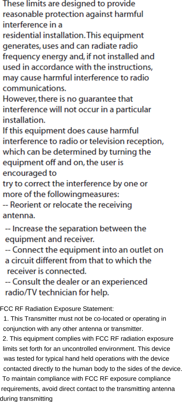                FCC RF Radiation Exposure Statement: 1. This Transmitter must not be co-located or operating in                 conjunction with any other antenna or transmitter.     2. This equipment complies with FCC RF radiation exposure   limits set forth for an uncontrolled environment. This device   was tested for typical hand held operations with the device      contacted directly to the human body to the sides of the device.   To maintain compliance with FCC RF exposure compliance     requirements, avoid direct contact to the transmitting antenna                during transmitting 