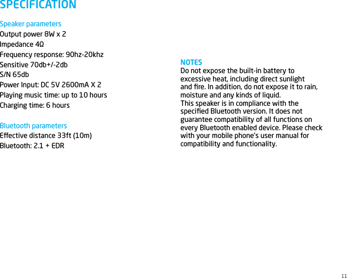 Speaker parametersOutput power 8W x 2Impedance 4&Omega;Frequency response: 90hz-20khzSensitive 70db+/-2dbS/N 65dbPower Input: DC 5V 2600mA X 2Playing music time: up to 10 hoursCharging time: 6 hoursBluetooth parametersEective distance 33ft (10m)Bluetooth: 2.1 + EDR  SPECIFICATIONNOTESDo not expose the built-in battery to excessive heat, including direct sunlight and ﬁre. In addition, do not expose it to rain, moisture and any kinds of liquid.This speaker is in compliance with the speciﬁed Bluetooth version. It does not guarantee compatibility of all functions on every Bluetooth enabled device. Please check with your mobile phone&rsquo;s user manual for compatibility and functionality.11