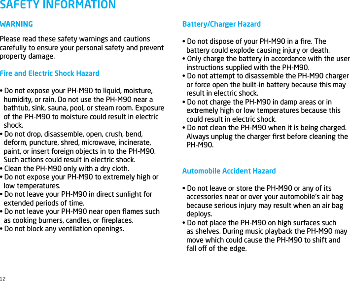 WARNINGPlease read these safety warnings and cautions carefully to ensure your personal safety and prevent property damage.Fire and Electric Shock Hazard&bull; Do not expose your PH-M90 to liquid, moisture, humidity, or rain. Do not use the PH-M90 near abathtub, sink, sauna, pool, or steam room. Exposureof the PH-M90 to moisture could result in electricshock.&bull; Do not drop, disassemble, open, crush, bend, deform, puncture, shred, microwave, incinerate,paint, or insert foreign objects in to the PH-M90.Such actions could result in electric shock.&bull; Clean the PH-M90 only with a dry cloth.&bull; Do not expose your PH-M90 to extremely high or low temperatures.&bull; Do not leave your PH-M90 in direct sunlight for extended periods of time.&bull; Do not leave your PH-M90 near open ﬂames such as cooking burners, candles, or ﬁreplaces.&bull; Do not block any ventilation openings.SAFETY INFORMATIONBattery/Charger Hazard&bull; Do not dispose of your PH-M90 in a ﬁre. The battery could explode causing injury or death.&bull; Only charge the battery in accordance with the user instructions supplied with the PH-M90.&bull; Do not attempt to disassemble the PH-M90 charger or force open the built-in battery because this mayresult in electric shock.&bull; Do not charge the PH-M90 in damp areas or in extremely high or low temperatures because thiscould result in electric shock.&bull; Do not clean the PH-M90 when it is being charged. Always unplug the charger ﬁrst before cleaning the PH-M90.Automobile Accident Hazard&bull; Do not leave or store the PH-M90 or any of its accessories near or over your automobile&rsquo;s air bagbecause serious injury may result when an air bagdeploys.&bull; Do not place the PH-M90 on high surfaces such as shelves. During music playback the PH-M90 maymove which could cause the PH-M90 to shift andfall o of the edge.12