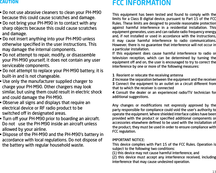 CAUTION&bull; Do not use abrasive cleaners to clean your PH-M90 because this could cause scratches and damage.&bull; Do not bring your PH-M90 in to contact with any sharp objects because this could cause scratchesand damage.&bull; Do not insert anything into your PH-M90 unless otherwise speciﬁed in the user instructions. Thismay damage the internal components.&bull; Do not attempt to repair, modify, or disassemble your PH-M90 yourself, it does not contain any userserviceable components.&bull; Do not attempt to replace your PH-M90 battery, it is built-in and is not changeable.&bull; Use only the manufacturer supplied charger to charge your PH-M90. Other chargers may looksimilar, but using them could result in electric shockand could damage the PH-M90.&bull; Observe all signs and displays that require an electrical device or RF radio product to be   switched o in designated areas.&bull; Turn o your PH-M90 prior to boarding an aircraft. Do not   use the PH-M90 inside an aircraft unlessallowed by your airline.&bull; Dispose of the PH-M90 and the PH-M90&rsquo;s battery inaccordance with local regulations. Do not dispose ofthe battery with regular household waste.13This equipment has been tested and found to comply with the limits for a Class B digital device, pursuant to Part 15 of the FCC Rules. These limits are designed to provide reasonable protection against harmful interference in a residential installation. This equipment generates, uses and can radiate radio frequency energy and, if not installed or used in accordance with the instructions, it may cause harmful interference to radio communications. However, there is no guarantee that interference will not occur in a particular installation.If this equipment does cause harmful interference to radio or television reception, which can be determined by turning the equipment o and on, the user is encouraged to try to correct the interference by one or more of the following measures: 1  Reorient or relocate the receiving antenna2 Increase the separation between the equipment and the receiver3 Connect the equipment to an outlet on a circuit dierent from that to which the receiver is connected4 Consult the dealer or an experienced radio/TV technician for additional suggestions. Any changes or modiﬁcations not expressly approved by the party responsible for compliance could void the user&rsquo;s authority to operate the equipment. Where shielded interface cables have been provided with the product or speciﬁed additional components or accessories elsewhere deﬁned to be used with the installation of the product, they must be used in order to ensure compliance with FCC regulation.IMPORTANT NOTICE:This device complies with Part 15 of the FCC Rules. Operation is subject to the following two conditions:(1) this device may not cause harmful interference, and(2) this device must accept any interference received, including interference that may cause undesired operation.FCC INFORMATION