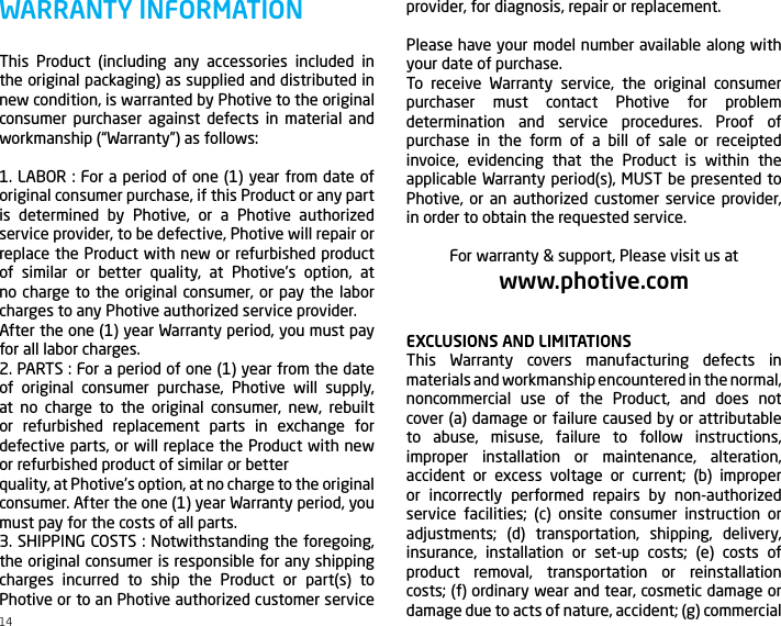 This Product (including any accessories included in the original packaging) as supplied and distributed in new condition, is warranted by Photive to the original consumer purchaser against defects in material and workmanship (&ldquo;Warranty&rdquo;) as follows:1. LABOR : For a period of one (1) year from date of original consumer purchase, if this Product or any part is determined by Photive, or a Photive authorized service provider, to be defective, Photive will repair or replace the Product with new or refurbished product of similar or better quality, at Photive&rsquo;s option, at no charge to the original consumer, or pay the labor charges to any Photive authorized service provider.After the one (1) year Warranty period, you must pay for all labor charges.2. PARTS : For a period of one (1) year from the date of original consumer purchase, Photive will supply, at no charge to the original consumer, new, rebuilt or refurbished replacement parts in exchange for defective parts, or will replace the Product with new or refurbished product of similar or betterquality, at Photive&rsquo;s option, at no charge to the original consumer. After the one (1) year Warranty period, you must pay for the costs of all parts.3. SHIPPING COSTS : Notwithstanding the foregoing, the original consumer is responsible for any shipping charges incurred to ship the Product or part(s) to Photive or to an Photive authorized customer service WARRANTY INFORMATION provider, for diagnosis, repair or replacement.Please have your model number available along with your date of purchase.To receive Warranty service, the original consumer purchaser must contact Photive for problem determination and service procedures. Proof of purchase in the form of a bill of sale or receipted invoice, evidencing that the Product is within the applicable Warranty period(s), MUST be presented to Photive, or an authorized customer service provider, in order to obtain the requested service.For warranty &amp; support, Please visit us atwww.photive.comEXCLUSIONS AND LIMITATIONSThis Warranty covers manufacturing defects in materials and workmanship encountered in the normal, noncommercial use of the Product, and does not cover (a) damage or failure caused by or attributable to abuse, misuse, failure to follow instructions, improper installation or maintenance, alteration, accident or excess voltage or current; (b) improper or incorrectly performed repairs by non-authorized service facilities; (c) onsite consumer instruction or adjustments; (d) transportation, shipping, delivery, insurance, installation or set-up costs; (e) costs of product removal, transportation or reinstallation costs; (f) ordinary wear and tear, cosmetic damage or damage due to acts of nature, accident; (g) commercial 14