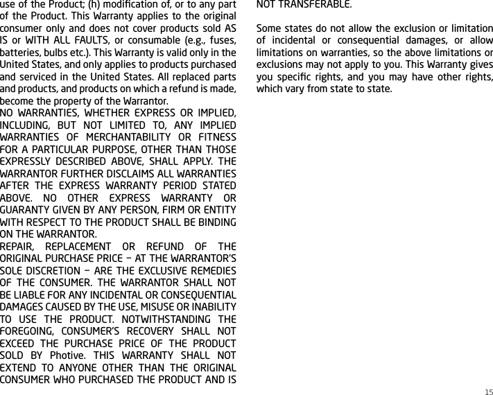 15use of the Product; (h) modiﬁcation of, or to any part of the Product. This Warranty applies to the original consumer only and does not cover products sold AS IS or WITH ALL FAULTS, or consumable (e.g., fuses, batteries, bulbs etc.). This Warranty is valid only in the United States, and only applies to products purchased and serviced in the United States. All replaced parts and products, and products on which a refund is made, become the property of the Warrantor.NO WARRANTIES, WHETHER EXPRESS OR IMPLIED, INCLUDING, BUT NOT LIMITED TO, ANY IMPLIED WARRANTIES OF MERCHANTABILITY OR FITNESS FOR A PARTICULAR PURPOSE, OTHER THAN THOSE EXPRESSLY DESCRIBED ABOVE, SHALL APPLY. THE WARRANTOR FURTHER DISCLAIMS ALL WARRANTIES AFTER THE EXPRESS WARRANTY PERIOD STATED ABOVE. NO OTHER EXPRESS WARRANTY OR GUARANTY GIVEN BY ANY PERSON, FIRM OR ENTITY WITH RESPECT TO THE PRODUCT SHALL BE BINDING ON THE WARRANTOR.REPAIR, REPLACEMENT OR REFUND OF THE ORIGINAL PURCHASE PRICE &minus; AT THE WARRANTOR&rsquo;S SOLE DISCRETION &minus; ARE THE EXCLUSIVE REMEDIES OF THE CONSUMER. THE WARRANTOR SHALL NOT BE LIABLE FOR ANY INCIDENTAL OR CONSEQUENTIAL DAMAGES CAUSED BY THE USE, MISUSE OR INABILITY TO USE THE PRODUCT. NOTWITHSTANDING THE FOREGOING, CONSUMER&rsquo;S RECOVERY SHALL NOT EXCEED THE PURCHASE PRICE OF THE PRODUCT SOLD BY Photive. THIS WARRANTY SHALL NOT EXTEND TO ANYONE OTHER THAN THE ORIGINAL CONSUMER WHO PURCHASED THE PRODUCT AND IS NOT TRANSFERABLE.Some states do not allow the exclusion or limitation of incidental or consequential damages, or allow limitations on warranties, so the above limitations or exclusions may not apply to you. This Warranty gives you speciﬁc rights, and you may have other rights, which vary from state to state.