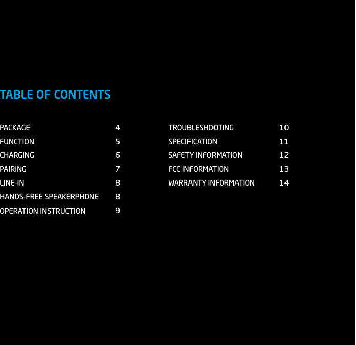 PACKAGEFUNCTIONCHARGINGPAIRINGLINE-INHANDS-FREE SPEAKERPHONEOPERATION INSTRUCTIONTROUBLESHOOTINGSPECIFICATIONSAFETY INFORMATIONFCC INFORMATIONWARRANTY INFORMATION45678891011121314TABLE OF CONTENTS