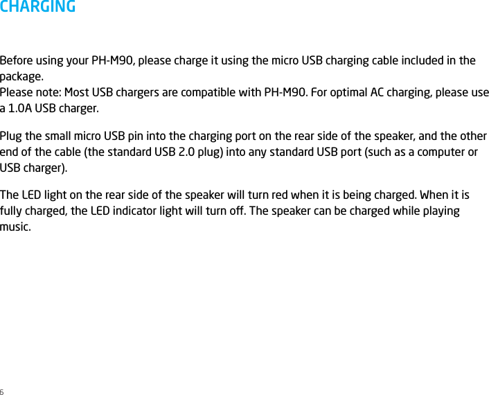 Before using your PH-M90, please charge it using the micro USB charging cable included in the package. Please note: Most USB chargers are compatible with PH-M90. For optimal AC charging, please use a 1.0A USB charger.Plug the small micro USB pin into the charging port on the rear side of the speaker, and the other end of the cable (the standard USB 2.0 plug) into any standard USB port (such as a computer or USB charger).The LED light on the rear side of the speaker will turn red when it is being charged. When it is fully charged, the LED indicator light will turn o. The speaker can be charged while playing music. CHARGING6