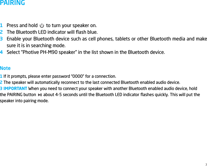 PAIRINGPress and hold       to turn your speaker on.The Bluetooth LED indicator will ﬂash blue.Enable your Bluetooth device such as cell phones, tablets or other Bluetooth media and make sure it is in searching mode.Select &ldquo;Photive PH-M90 speaker&rdquo; in the list shown in the Bluetooth device.Note1 If it prompts, please enter password &ldquo;0000&rdquo; for a connection.2 The speaker will automatically reconnect to the last connected Bluetooth enabled audio device. 3 IMPORTANT When you need to connect your speaker with another Bluetooth enabled audio device, hold  the PAIRING button       about 4-5 seconds until the Bluetooth LED indicator ﬂashes quickly. This will put the speaker into pairing mode. 12347