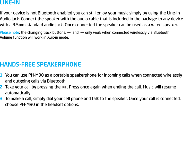 LINE-INHANDS-FREE SPEAKERPHONEIf your device is not Bluetooth enabled you can still enjoy your music simply by using the Line-In Audio Jack. Connect the speaker with the audio cable that is included in the package to any device with a 3.5mm standard audio jack. Once connected the speaker can be used as a wired speaker.Please note: the changing track buttons,       and       only work when connected wirelessly via Bluetooth. Volume function will work in Aux-in mode.You can use PH-M90 as a portable speakerphone for incoming calls when connected wirelessly and outgoing calls via Bluetooth.Take your call by pressing the      . Press once again when ending the call. Music will resume automatically.To make a call, simply dial your cell phone and talk to the speaker. Once your call is connected, choose PH-M90 in the headset options.8123
