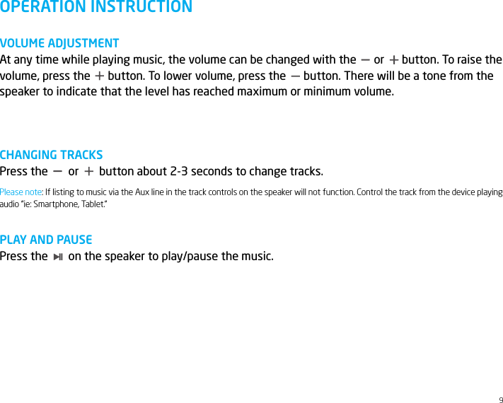 9OPERATION INSTRUCTIONVOLUME ADJUSTMENTAt any time while playing music, the volume can be changed with the      or      button. To raise the volume, press the      button. To lower volume, press the      button. There will be a tone from the speaker to indicate that the level has reached maximum or minimum volume.CHANGING TRACKSPress the       or       button about 2-3 seconds to change tracks.PLAY AND PAUSEPress the       on the speaker to play/pause the music.Please note: If listing to music via the Aux line in the track controls on the speaker will not function. Control the track from the device playing audio &ldquo;ie: Smartphone, Tablet.&rdquo;