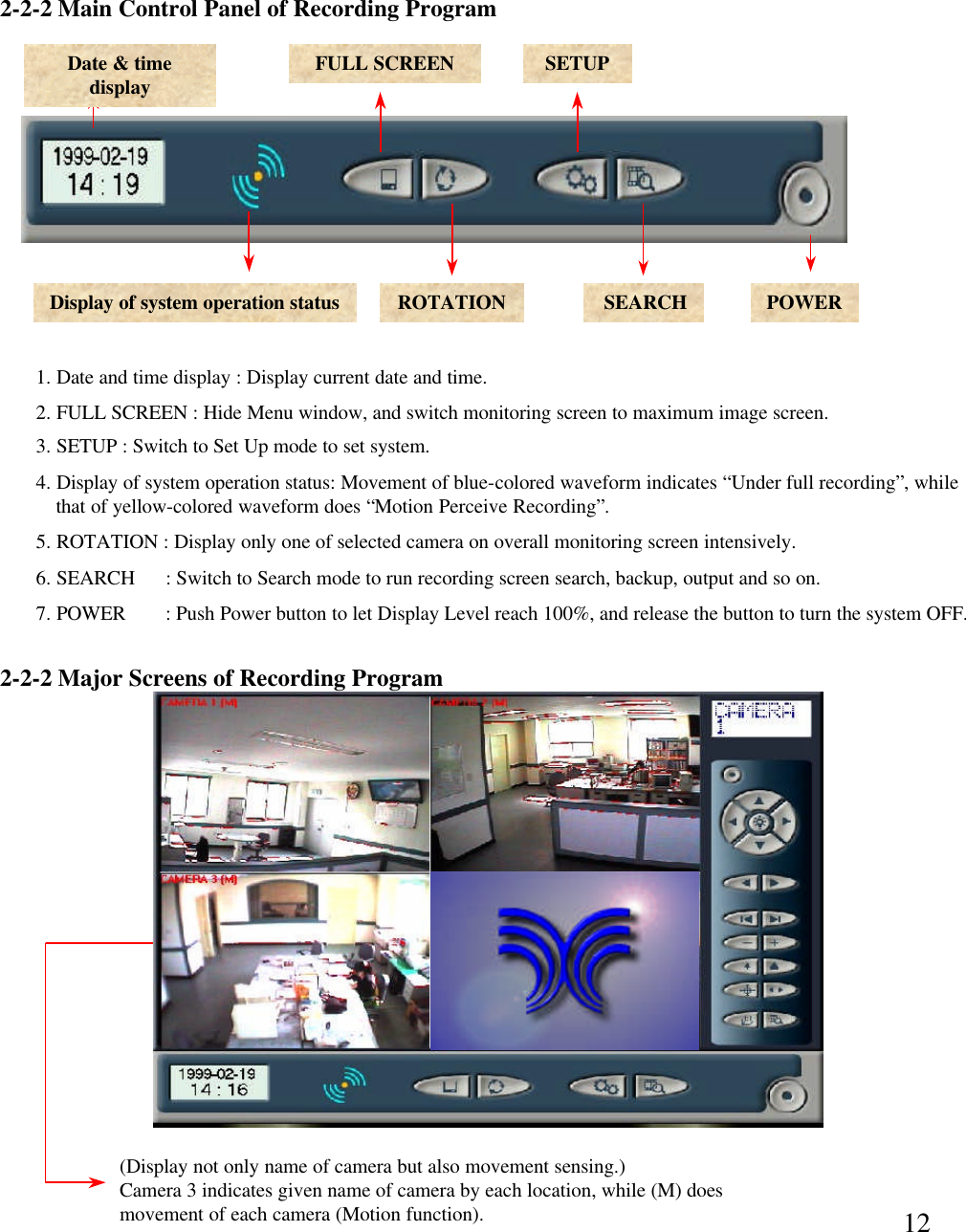 12(Display not only name of camera but also movement sensing.)Camera 3 indicates given name of camera by each location, while (M) does movement of each camera (Motion function).2-2-2 Major Screens of Recording Program2-2-2 Main Control Panel of Recording ProgramDate &amp; time display FULL SCREEN SETUPDisplay of system operation status ROTATION SEARCH POWER1. Date and time display : Display current date and time. 2. FULL SCREEN : Hide Menu window, and switch monitoring screen to maximum image screen. 3. SETUP : Switch to Set Up mode to set system. 4. Display of system operation status: Movement of blue-colored waveform indicates &ldquo;Under full recording&rdquo;, whilethat of yellow-colored waveform does &ldquo;Motion Perceive Recording&rdquo;.  5. ROTATION : Display only one of selected camera on overall monitoring screen intensively.  6. SEARCH      : Switch to Search mode to run recording screen search, backup, output and so on. 7. POWER     : Push Power button to let Display Level reach 100%, and release the button to turn the system OFF.