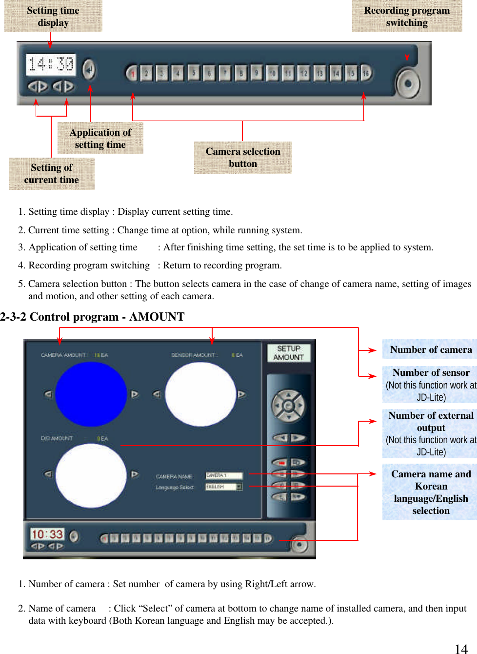 14Setting time display Recording program switchingApplication of setting time Camera selection button1. Setting time display : Display current setting time. 2. Current time setting : Change time at option, while running system. 3. Application of setting time   : After finishing time setting, the set time is to be applied to system. 4. Recording program switching   : Return to recording program. 5. Camera selection button : The button selects camera in the case of change of camera name, setting of imagesand motion, and other setting of each camera. 2. Name of camera     : Click &ldquo;Select&rdquo;of camera at bottom to change name of installed camera, and then inputdata with keyboard (Both Korean language and English may be accepted.).Number of sensor(Not this function work at  JD-Lite)Number of cameraNumber of external output (Not this function work at  JD-Lite)1. Number of camera : Set number  of camera by using Right/Left arrow.  2-3-2 Control program -AMOUNTCamera name and Korean language/English selectionSetting of current time 
